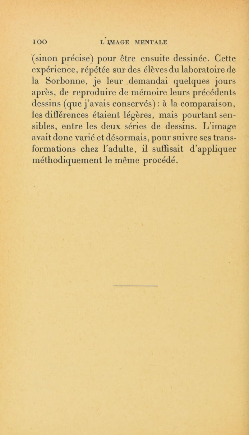 (sinon précise) pour être ensuite dessinée. Cette expérience, répétée sur des élèves du laboratoire de la Sorbonne, je leur demandai quelques jours après, de reproduire de mémoire leurs précédents dessins (que j’avais conservés) : à la comparaison, les différences étaient légères, mais pourtant sen- sibles, entre les deux séries de dessins. L’image avait donc varié et désormais, pour suivre ses trans- formations chez l’adulte, il suffisait d'appliquer méthodiquement le même procédé.
