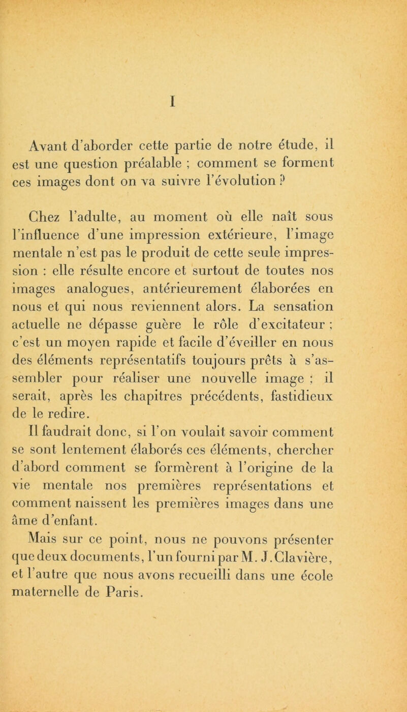 I Ayant d’aborder cette partie de notre étude, il est une question préalable ; comment se forment ces images dont on va suivre l’évolution ? Chez l’adulte, au moment où elle naît sous l’influence d’une impression extérieure, l’image mentale n’est pas le produit de cette seule impres- sion : elle résulte encore et surtout de toutes nos images analogues, antérieurement élaborées en nous et qui nous reviennent alors. La sensation actuelle ne dépasse guère le rôle d’excitateur ; c’est un moyen rapide et facile d’éveiller en nous des éléments représentatifs toujours prêts à s’as- sembler pour réaliser une nouvelle image ; il serait, après les chapitres précédents, fastidieux de le redire. Il faudrait donc, si l'on voulait savoir comment se sont lentement élaborés ces éléments, chercher d’abord comment se formèrent à l’origine de la vie mentale nos premières représentations et comment naissent les premières images dans une âme d’enfant. Mais sur ce point, nous ne pouvons présenter que deux documents, l’un fourni par M. J.Clavière, et l’autre que nous avons recueilli dans une école maternelle de Paris.