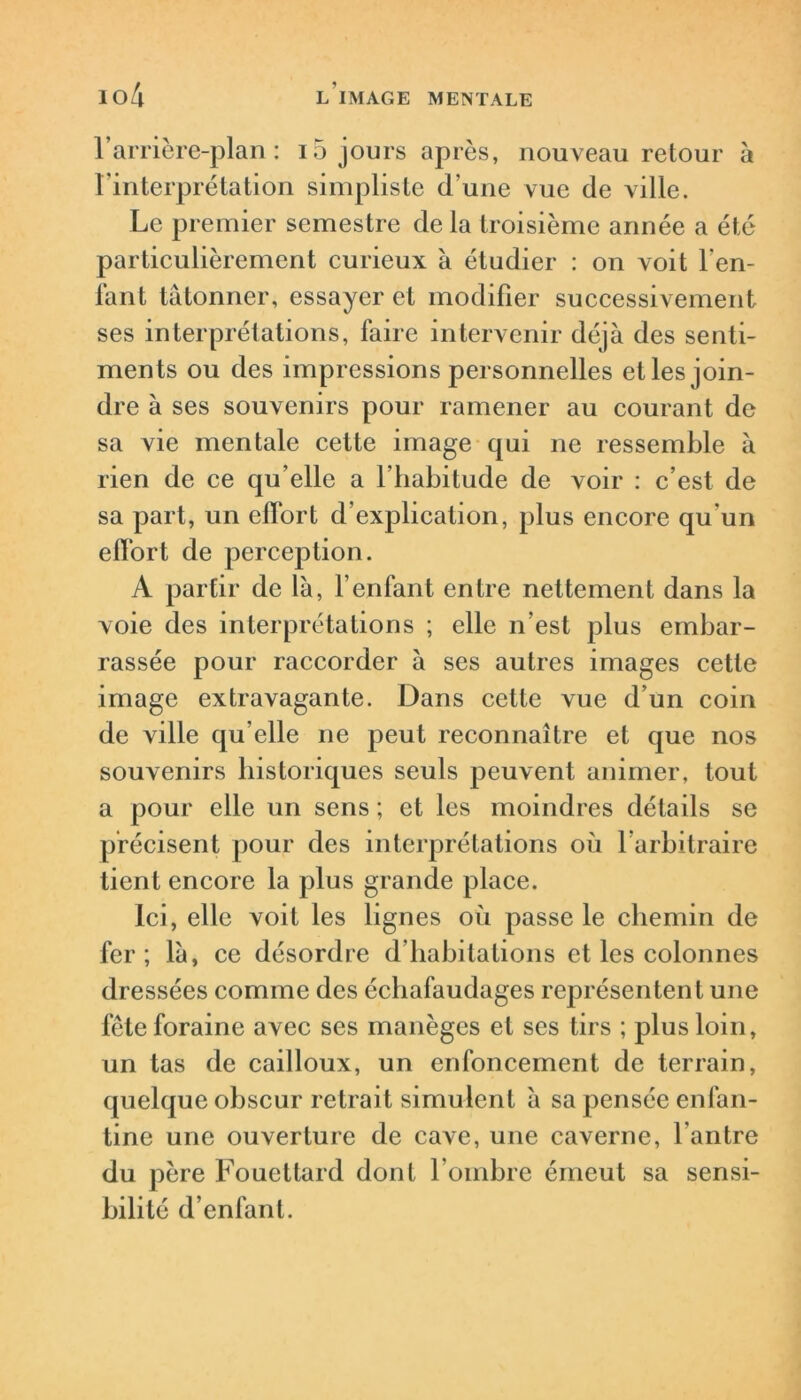 l’arrière-plan: 15 jours après, nouveau retour à l’interprétation simpliste d’une vue de ville. Le premier semestre de la troisième année a été particulièrement curieux à étudier : on voit l'en- fant tâtonner, essayer et modifier successivement ses interprétations, faire intervenir déjà des senti- ments ou des impressions personnelles et les join- dre à ses souvenirs pour ramener au courant de sa vie mentale cette image qui ne ressemble à rien de ce qu elle a l’habitude de voir : c’est de sa part, un effort d’explication, plus encore qu’un effort de perception. A partir de là, l’enfant entre nettement dans la voie des interprétations ; elle n’est plus embar- rassée pour raccorder à ses autres images cette image extravagante. Dans celte vue d’un coin de ville qu’elle ne peut reconnaître et que nos souvenirs historiques seuls peuvent animer, tout a pour elle un sens ; et les moindres détails se précisent pour des interprétations où l’arbitraire tient encore la plus grande place. Ici, elle voit les lignes où passe le chemin de fer ; là, ce désordre d’habitations et les colonnes dressées comme des échafaudages représentent une fête foraine avec ses manèges et ses tirs ; plus loin, un tas de cailloux, un enfoncement de terrain, quelque obscur retrait simulent à sa pensée enfan- tine une ouverture de cave, une caverne, l’antre du père Fouettard dont l’ombre émeut sa sensi- bilité d’enfant.