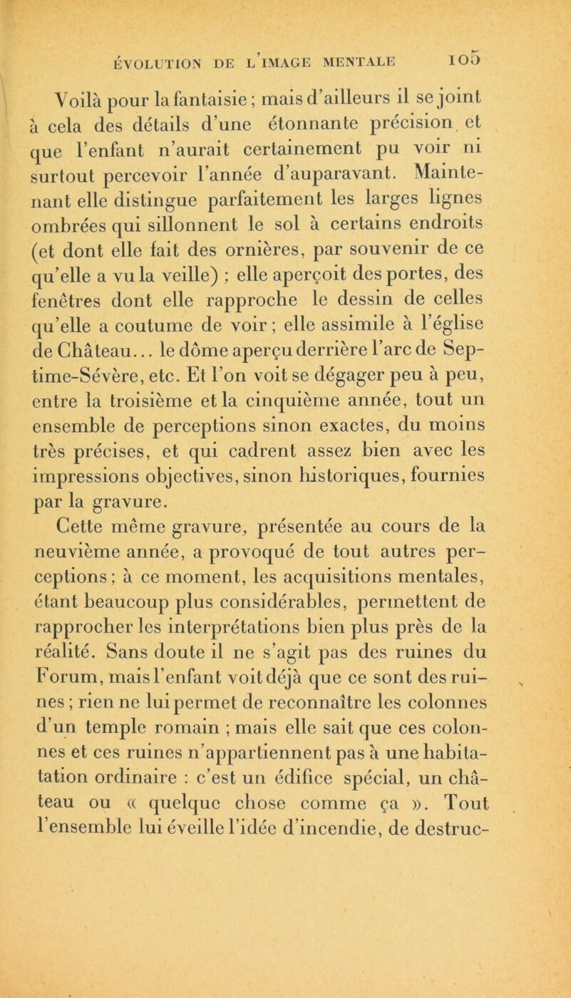 Voilà pour la fantaisie; mais d’ailleurs il se joint à cela des détails d’une étonnante précision et que l’enfant n’aurait certainement pu voir ni surtout percevoir l’année d’auparavant. Mainte- nant elle distingue parfaitement les larges lignes ombrées qui sillonnent le sol à certains endroits (et dont elle fait des ornières, par souvenir de ce qu’elle a vu la veille) ; elle aperçoit des portes, des fenêtres dont elle rapproche le dessin de celles qu’elle a coutume de voir ; elle assimile à l’église de Château... le dôme aperçu derrière l’arc de Sep- time-Sévère, etc. Et l’on voit se dégager peu à peu, entre la troisième et la cinquième année, tout un ensemble de perceptions sinon exactes, du moins très précises, et qui cadrent assez bien avec les impressions objectives, sinon historiques, fournies par la gravure. Cette même gravure, présentée au cours de la neuvième année, a provoqué de tout autres per- ceptions; à ce moment, les acquisitions mentales, étant beaucoup plus considérables, permettent de rapprocher les interprétations bien plus près de la réalité. Sans doute il ne s'agit pas des ruines du Forum, maisl’enfant voitdéjà que ce sont des rui- nes ; rien ne lui permet de reconnaître les colonnes d'un temple romain ; mais elle sait que ces colon- nes et ces ruines n’appartiennent pas à une liabita- tation ordinaire : c’est un édifice spécial, un châ- teau ou « quelque chose comme ça ». Tout l’ensemble lui éveille l’idée d incendie, de destruc-