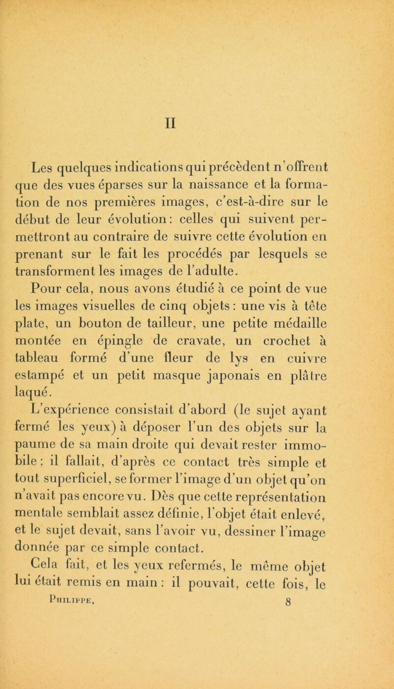 Les quelques indications qui précèdent n'offrent que des vues éparses sur la naissance et la forma- tion de nos premières images, c’est-à-dire sur le début de leur évolution : celles qui suivent per- mettront au contraire de suivre cette évolution en prenant sur le fait les procédés par lesquels se transforment les images de l’adulte. Pour cela, nous avons étudié à ce point de vue les images visuelles de cinq objets : une vis à tête plate, un bouton de tailleur, une petite médaille montée en épingle de cravate, un crochet à tableau formé d’une fleur de lys en cuivre estampé et un petit masque japonais en plâtre laqué. L’expérience consistait d’abord (le sujet ayant fermé les yeux) à déposer l’un des objets sur la paume de sa main droite qui devait rester immo- bile ; il fallait, d’après ce contact très simple et tout superficiel, se former l’image d'un objet qu’on n’avait pas encore vu. Dès que cette représentation mentale semblait assez définie, l'objet était enlevé, et le sujet devait, sans l’avoir vu, dessiner l’image donnée par ce simple contact. Cela fait, et les yeux refermés, le même objet lui était remis en main: il pouvait, cette fois, le Philippe. g