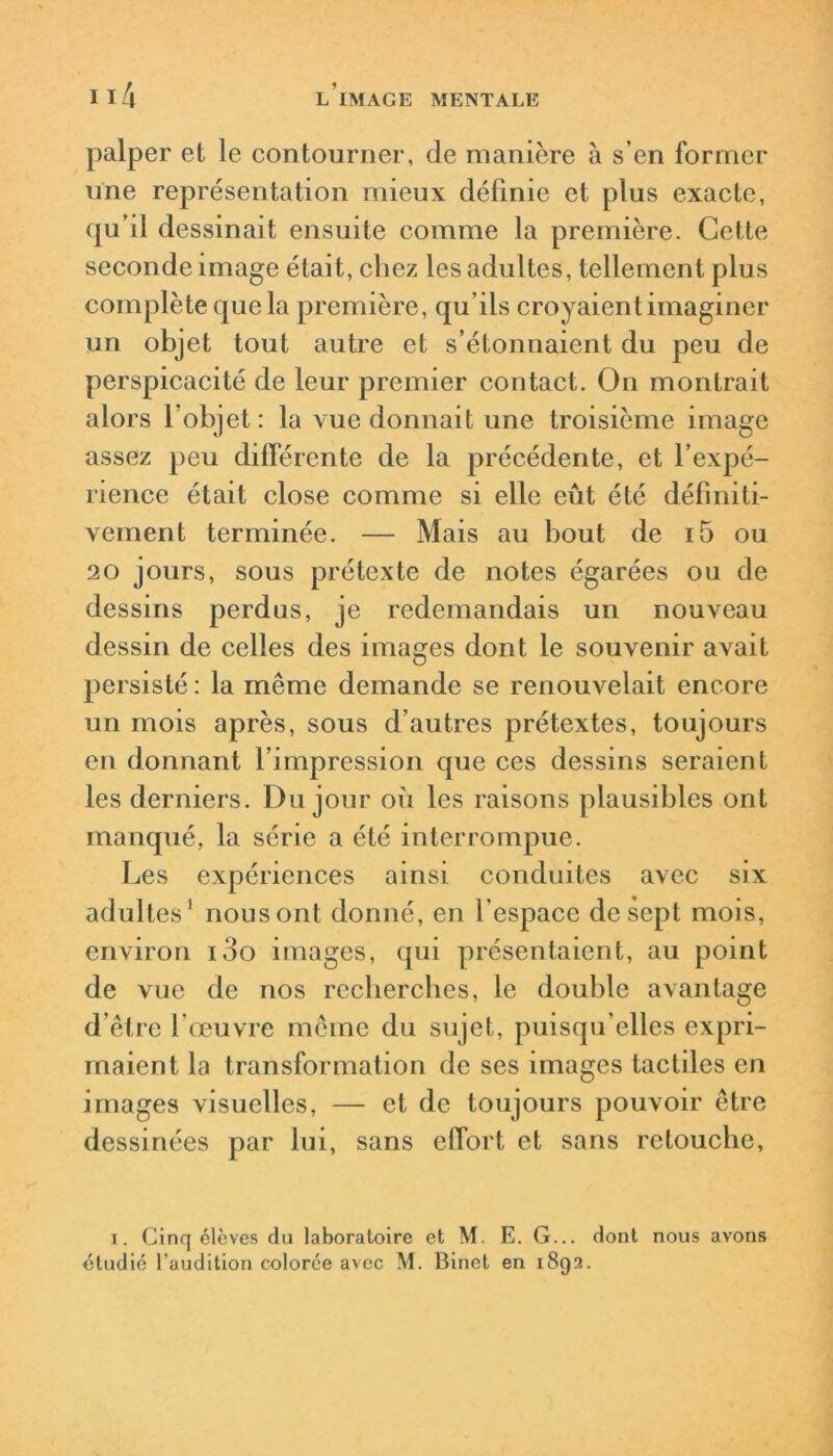 palper et le contourner, de manière à s’en former une représentation mieux définie et plus exacte, qu’il dessinait ensuite comme la première. Cette seconde image était, chez les adultes, tellement plus complète que la première, qu’ils croyaient imaginer un objet tout autre et s’étonnaient du peu de perspicacité de leur premier contact. On montrait alors l’objet: la vue donnait une troisième image assez peu différente de la précédente, et l’expé- rience était close comme si elle eût été définiti- vement terminée. — Mais au bout de i5 ou 20 jours, sous prétexte de notes égarées ou de dessins perdus, je redemandais un nouveau dessin de celles des images dont le souvenir avait persisté : la même demande se renouvelait encore un mois après, sous d’autres prétextes, toujours en donnant l’impression que ces dessins seraient les derniers. Du jour où les raisons plausibles ont manqué, la série a été interrompue. Les expériences ainsi conduites avec six adultes1 nous ont donné, en l'espace de sept mois, environ ioo images, qui présentaient, au point de vue de nos recherches, le double avantage d’être l’œuvre même du sujet, puisqu’elles expri- maient la transformation de ses images tactiles en images visuelles, — et de toujours pouvoir être dessinées par lui, sans effort et sans retouche, i. Cinq élèves du laboratoire et M. E. G... dont nous avons étudié l’audition colorée avec M. Binet en 1892.