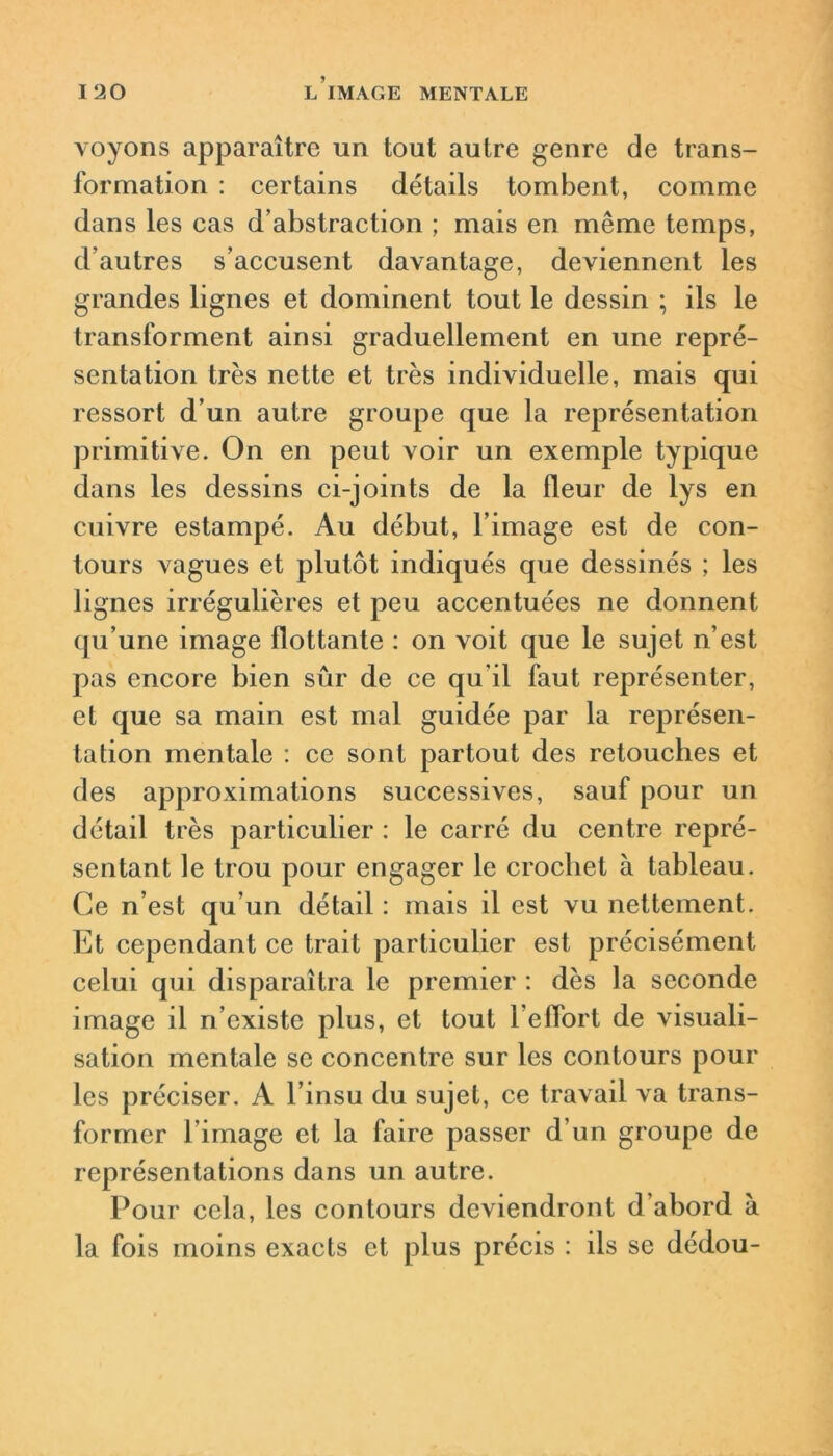 voyons apparaître un tout autre genre de trans- formation : certains détails tombent, comme dans les cas d’abstraction ; mais en même temps, d’autres s’accusent davantage, deviennent les grandes lignes et dominent tout le dessin ; ils le transforment ainsi graduellement en une repré- sentation très nette et très individuelle, mais qui ressort d’un autre groupe que la représentation primitive. On en peut voir un exemple typique dans les dessins ci-joints de la fleur de lys en cuivre estampé. Au début, l’image est de con- tours vagues et plutôt indiqués que dessinés ; les lignes irrégulières et peu accentuées ne donnent tju’une image flottante : on voit que le sujet n’est pas encore bien sûr de ce qu'il faut représenter, et que sa main est mal guidée par la représen- tation mentale : ce sont partout des retouches et des approximations successives, sauf pour un détail très particulier : le carré du centre repré- sentant le trou pour engager le crochet à tableau. Ce n’est qu’un détail : mais il est vu nettement. Et cependant ce trait particulier est précisément celui qui disparaîtra le premier : dès la seconde image il n’existe plus, et tout l’effort de visuali- sation mentale se concentre sur les contours pour les préciser. A l’insu du sujet, ce travail va trans- former l’image et la faire passer d’un groupe de représentations dans un autre. Pour cela, les contours deviendront d’abord à la fois moins exacts et plus précis : ils se dédou-