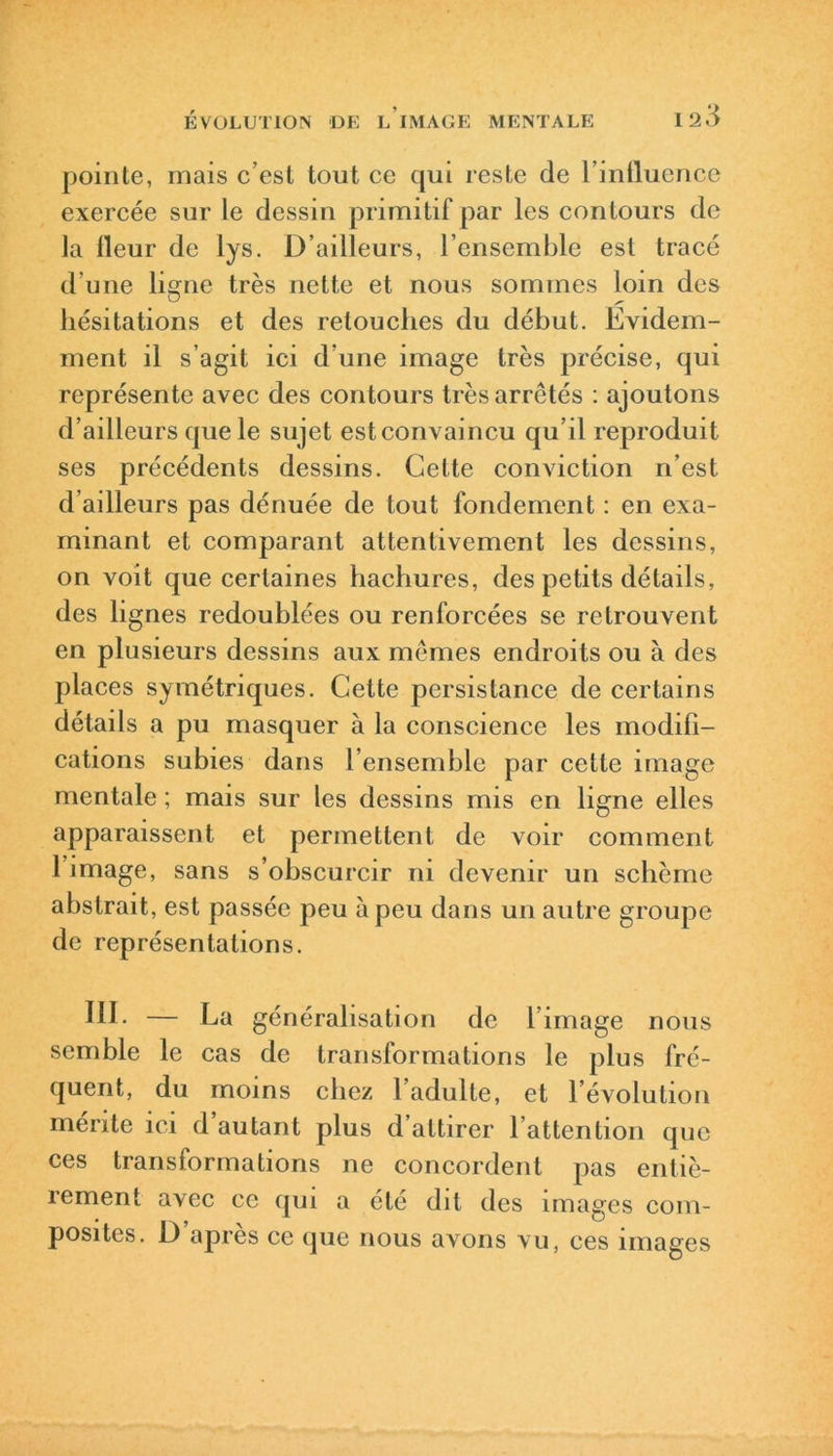 pointe, mais c’est tout ce qui reste de l’influence exercée sur le dessin primitif par les contours de la fleur de lys. D’ailleurs, l’ensemble est tracé d’une limie très nette et nous sommes loin des hésitations et des retouches du début. Evidem- ment il s’agit ici d’une image très précise, qui représente avec des contours très arrêtés : ajoutons d’ailleurs que le sujet estconvaincu qu’il reproduit ses précédents dessins. Cette conviction n’est d’ailleurs pas dénuée de tout fondement : en exa- minant et comparant attentivement les dessins, on voit que certaines hachures, des petits détails, des lignes redoublées ou renforcées se retrouvent en plusieurs dessins aux mêmes endroits ou à des places symétriques. Cette persistance de certains détails a pu masquer à la conscience les modifi- cations subies dans l’ensemble par cette image mentale ; mais sur les dessins mis en ligne elles apparaissent et permettent de voir comment 1 image, sans s’obscurcir ni devenir un schème abstrait, est passée peu à peu dans un autre groupe de représentations. III. — La généralisation de l’image nous semble le cas de transformations le plus fré- quent, du moins chez 1 adulte, et l’évolution mérite ici d’autant plus d’attirer l’attention que ces transformations ne concordent pas entiè- rement avec ce qui a été dit des images com- posites. D’après ce que nous avons vu, ces images