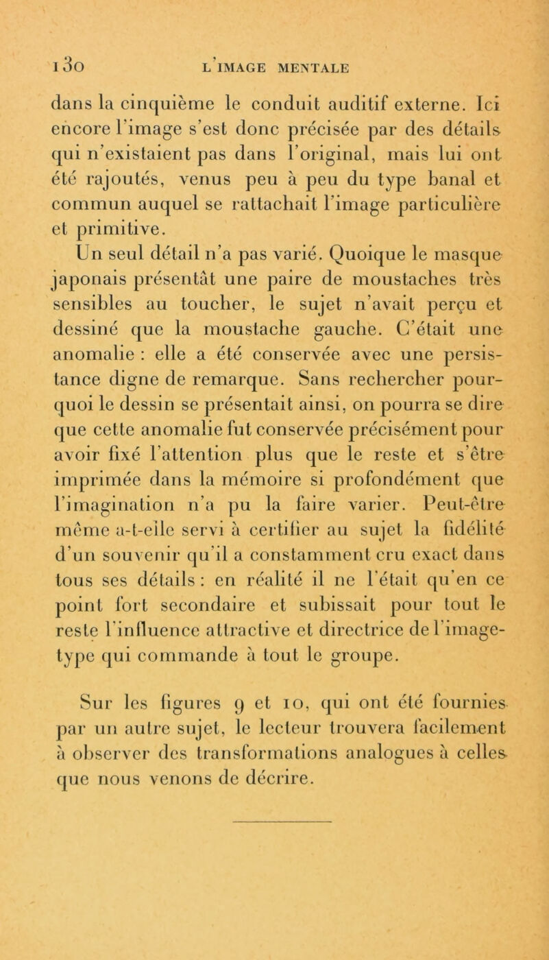 dans la cinquième le conduit auditif externe. Ici encore l image s’est donc précisée par des détails qui n’existaient pas dans l’original, mais lui ont été rajoutés, venus peu à peu du type banal et commun auquel se rattachait l’image particulière et primitive. Un seul détad n’a pas varié. Quoique le masque japonais présentât une paire de moustaches très sensibles au toucher, le sujet n’avait perçu et dessiné que la moustache gauche. C’était une anomalie : elle a été conservée avec une persis- tance digne de remarque. Sans rechercher pour- quoi le dessin se présentait ainsi, on pourra se dire que cette anomalie fut conservée précisément pour avoir fixé l’attention plus que le reste et s’être imprimée dans la mémoire si profondément que l’imagination n’a pu la faire varier. Peut-être même a-t-eile servi à certifier au sujet la fidélité d’un souvenir qu’il a constamment cru exact dans tous ses détails : en réalité il ne l'était qu’en ce point fort secondaire et subissait pour tout le reste l iniluence attractive et directrice del image- type qui commande à tout le groupe. Sur les figures 9 et 10, qui ont été fournies par un autre sujet, le lecteur trouvera facilement à observer des transformations analogues à celles que nous venons de décrire.