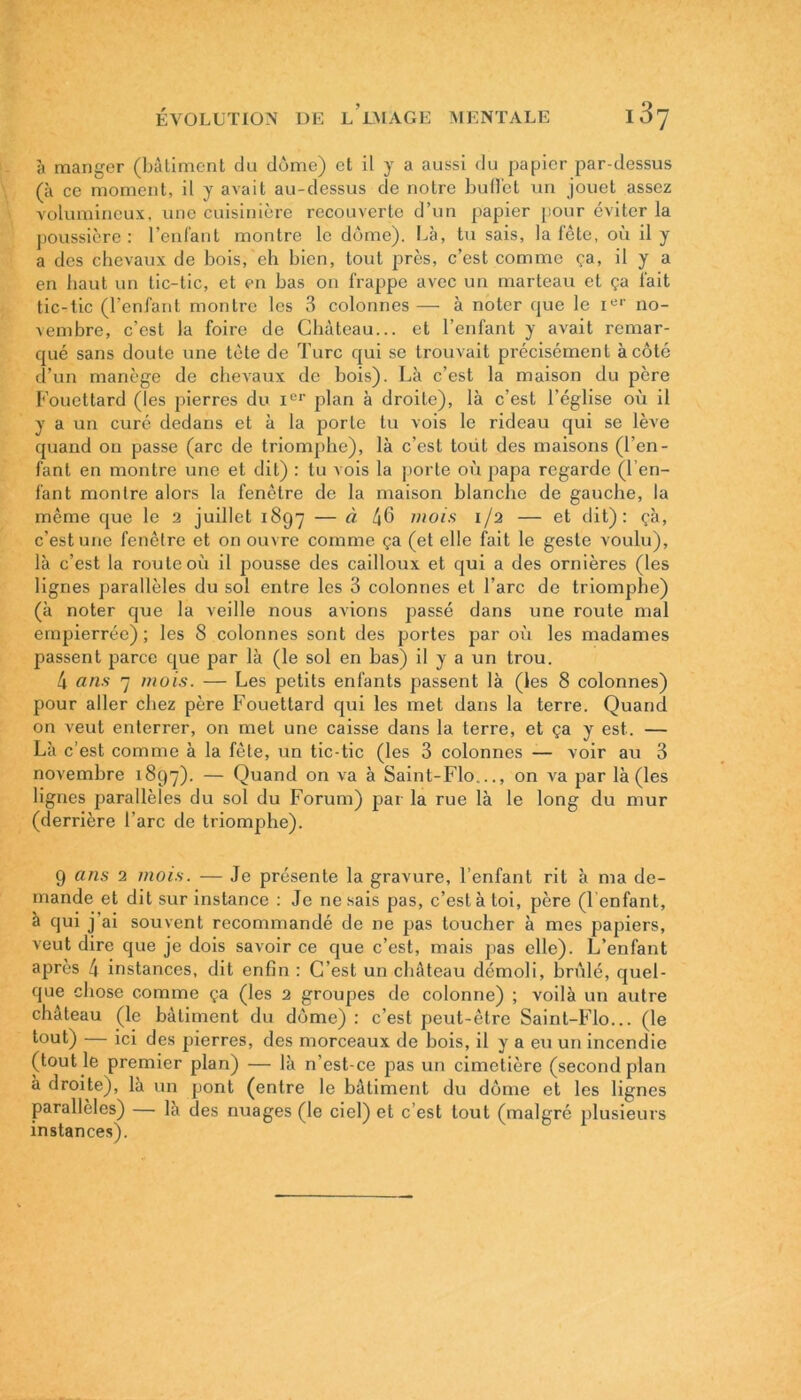 ;i manger (bâtiment du dôme) et il y a aussi du papier par-dessus (à ce moment, il y avait au-dessus de notre buffet un jouet assez volumineux, une cuisinière recouverte d’un papier pour éviter la poussière : reniant montre le dôme). Là, tu sais, la fête, où il y a des chevaux de bois, eh bien, tout près, c’est comme ça, il y a en haut un tic-tic, et en bas on frappe avec un marteau et ça fait tic-tic (l’enfant montre les 3 colonnes — à noter que le Ier no- vembre, c’est la foire de Château... et l’enfant y avait remar- qué sans doute une tète de Turc qui se trouvait précisément à côté d’un manège de chevaux de bois). Là c’est la maison du père Fouettard (Tes pierres du Ier plan à droite), là c’est l’église où il y a un curé dedans et à la porte tu vois le rideau qui se lève quand on passe (arc de triomphe), là c’est toüt des maisons (l’en- fant en montre une et dit) : tu vois la porte où papa regarde (l’en- fant montre alors la fenêtre de la maison blanche de gauche, la même que le 2 juillet 1897 — à 46 mois 1/2 — et dit): çà, c'est une fenêtre et on ouvre comme ça (et elle fait le geste voulu), là c’est la route où il pousse des cailloux et qui a des ornières (les lignes parallèles du sol entre les 3 colonnes et l’arc de triomphe) (à noter que la veille nous avions passé dans une route mal empierrée) ; les 8 colonnes sont des portes par où les madames passent parce que par là (le sol en bas) il y a un trou. 4 ans 7 mois. — Les petits enfants passent là (les 8 colonnes) pour aller chez père Fouettard qui les met dans la terre. Quand on veut enterrer, on met une caisse dans la terre, et ça y est. — Là c’est comme à la fête, un tic-tic (les 3 colonnes — voir au 3 novembre 1897). — Quand on va à Saint-Flo..., on va par là (les lignes parallèles du sol du Forum) par la rue là le long du mur (derrière l’arc de triomphe). 9 ans 2 mois. — Je présente la gravure, l’enfant rit à ma de- mande et dit sur instance : Je ne sais pas, c’est à toi, père (l'enfant, à qui j’ai souvent recommandé de ne pas toucher à mes papiers, veut dire que je dois savoir ce que c’est, mais pas elle). L’enfant après 4 instances, dit enfin : C’est un château démoli, brûlé, quel- que chose comme ça (les 2 groupes de colonne) ; voilà un autre château (le bâtiment du dôme) : c’est peut-être Saint-Flo... (le tout) — ici des pierres, des morceaux de bois, il y a eu un incendie (tout le premier plan) — là n’est-ce pas un cimetière (second plan a droite), la un pont (entre le bâtiment du dôme et les lignes parallèles) — là des nuages (le ciel) et c’est tout (malgré plusieurs instances).