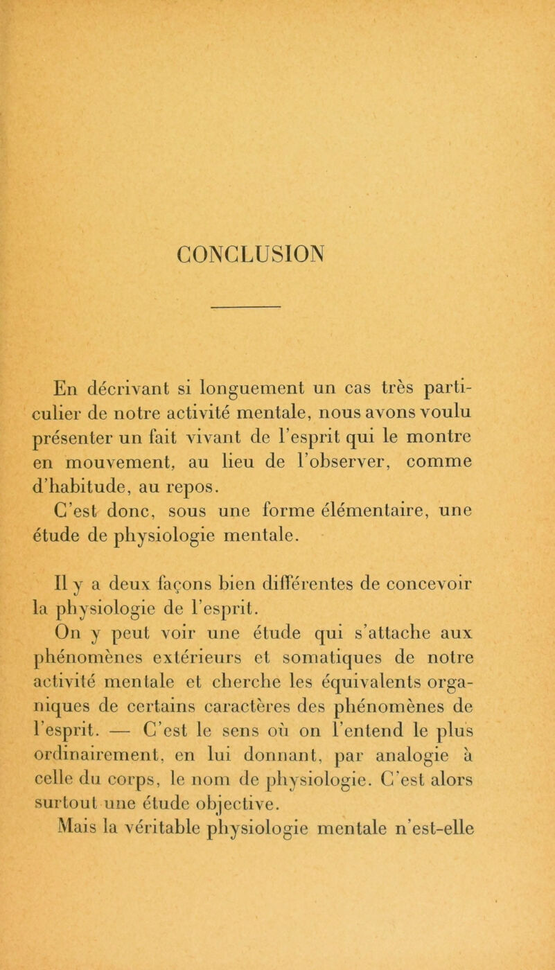 CONCLUSION En décrivant si longuement un cas très parti- culier de notre activité mentale, nous avons voulu présenter un fait vivant de l’esprit qui le montre en mouvement, au lieu de l’observer, comme d’habitude, au repos. C’est donc, sous une forme élémentaire, une étude de physiologie mentale. Il y a deux façons bien différentes de concevoir la physiologie de l’esprit. On y peut voir une étude qui s’attache aux phénomènes extérieurs et somatiques de notre activité mentale et cherche les équivalents orga- niques de certains caractères des phénomènes de l’esprit. — C’est le sens où on l’entend le plus ordinairement, en lui donnant, par analogie à celle du corps, le nom de physiologie. C'est alors surtout une étude objective. Mais la véritable physiologie mentale n est-elle