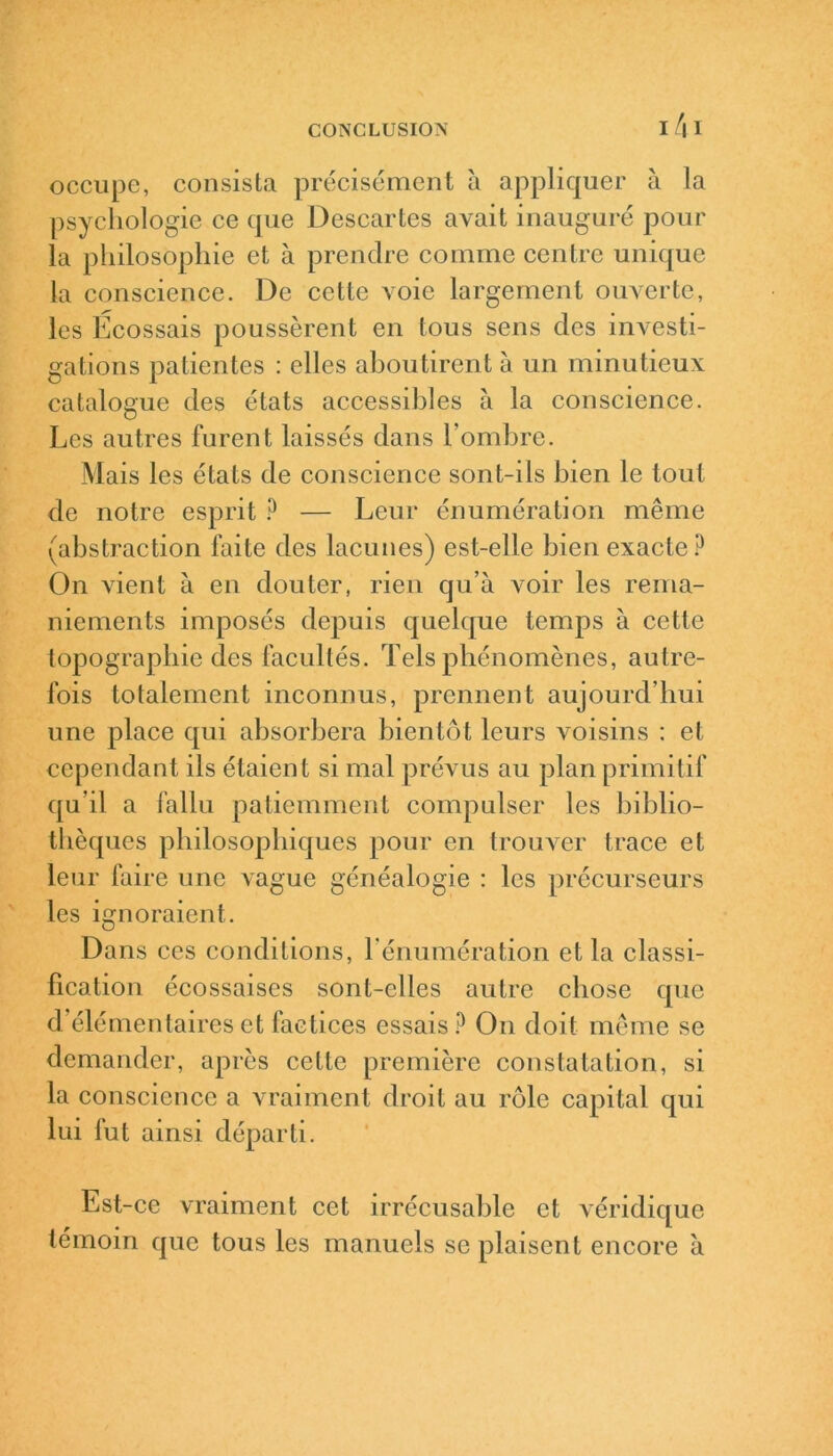 occupe, consista précisément à appliquer à la psychologie ce que Descartes avait inauguré pour la philosophie et à prendre comme centre unique la conscience. De cette voie largement ouverte, les Ecossais poussèrent en tous sens des investi- gations patientes : elles aboutirent à un minutieux catalogue des états accessibles à la conscience. Les autres furent laissés dans l'ombre. Mais les états de conscience sont-ils bien le tout de notre esprit ? — Leur énumération même (abstraction faite des lacunes) est-elle bien exacte P On vient à en douter, rien qu’à A'oir les rema- niements imposés depuis quelque temps à cette topographie des facultés. Tels phénomènes, autre- fois totalement inconnus, prennent aujourd'hui une place qui absorbera bientôt leurs voisins : et cependant ils étaient si mal prévus au plan primitif qu’il a fallu patiemment compulser les biblio- thèques philosophiques pour en trouver trace et leur faire une vague généalogie : les précurseurs les ignoraient. Dans ces conditions, l'énumération et la classi- fication écossaises sont-elles autre chose que d’élémentaires et factices essais? On doit même se demander, après cette première constatation, si la conscience a vraiment droit au rôle capital qui lui fut ainsi départi. Est-ce vraiment cet irrécusable et véridique témoin que tous les manuels se plaisent encore à