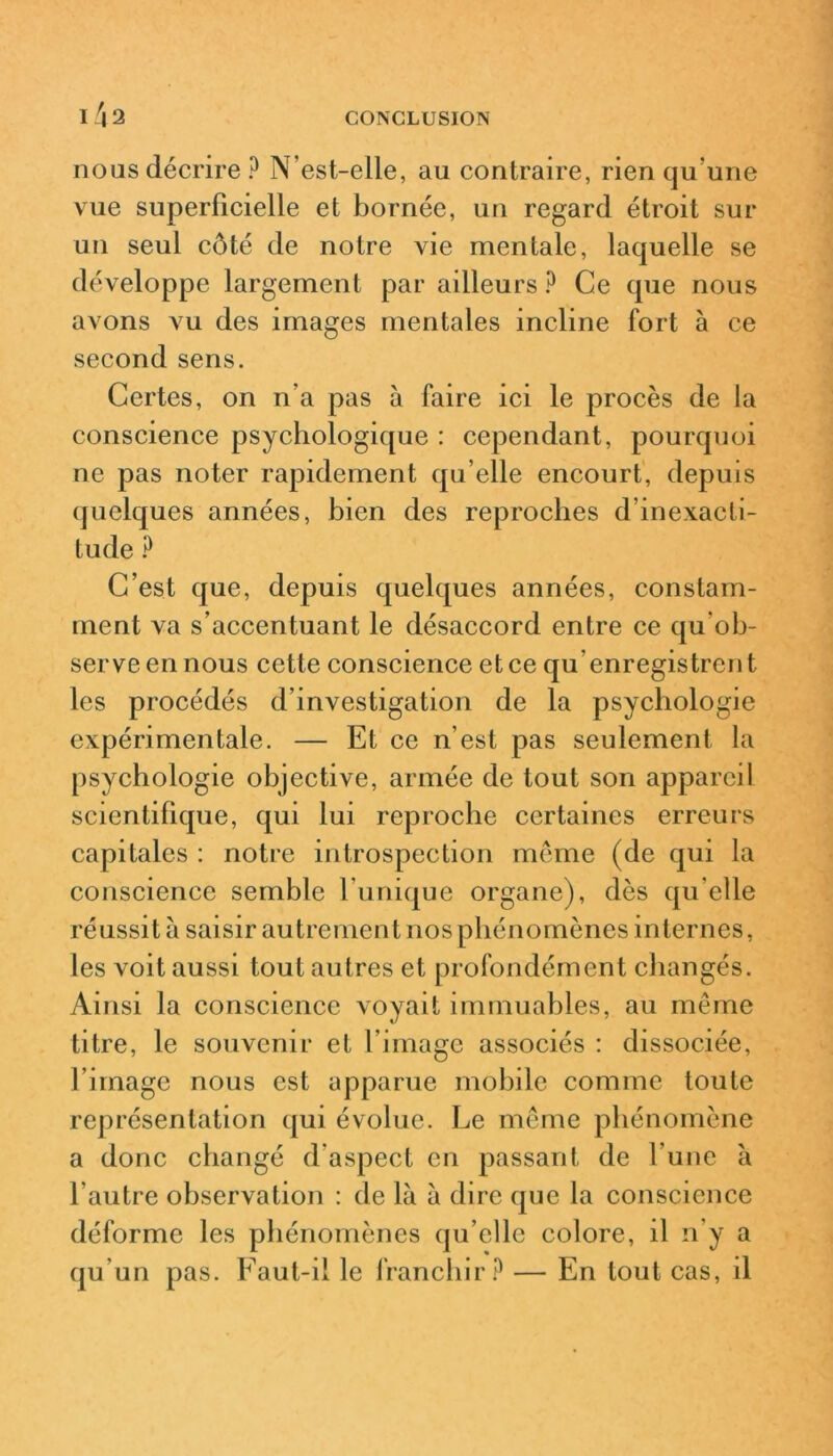 I \ 2 nous décrire ? N'est-elle, au contraire, rien qu'une vue superficielle et bornée, un regard étroit sur un seul côté de notre vie mentale, laquelle se développe largement par ailleurs ? Ce que nous avons vu des images mentales incline fort à ce second sens. Certes, on n'a pas à faire ici le procès de la conscience psychologique : cependant, pourquoi ne pas noter rapidement qu’elle encourt, depuis quelques années, bien des reproches d’inexacti- tude ? C’est que, depuis quelques années, constam- ment va s’accentuant le désaccord entre ce qu'ob- serve en nous cette conscience et ce qu’enregistrent les procédés d’investigation de la psychologie expérimentale. — Et ce n’est pas seulement la psychologie objective, armée de tout son appareil scientifique, qui lui reproche certaines erreurs capitales : notre introspection meme (de qui la conscience semble l’unique organe), dès qu’elle réussit à saisir autremen t nos phénomènes internes, les voit aussi tout autres et profondément changés. Ainsi la conscience voyait immuables, au même titre, le souvenir et l’image associés : dissociée, l’image nous est apparue mobile comme toute représentation qui évolue. Le même phénomène a donc changé d’aspect en passant de l'une à l’autre observation : de là à dire que la conscience déforme les phénomènes qu’elle colore, il n’y a qu’un pas. Faut-il le franchir? — En tout cas, il