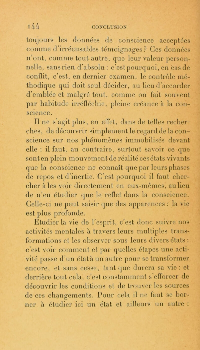 toujours les données de conscience acceptées comme d’irrécusables témoignages ? Ces données n’ont, comme tout autre, que leur valeur person- nelle, sans rien d’absolu : c’est pourquoi, en cas de conllit, c’est, en dernier examen, le contrôle mé- thodique qui doit seul décider, au lieu d’accorder d’emblée et malgré tout, comme on fait souvent par habitude irréfléchie, pleine créance à la con- science. Il ne s’agit plus, en effet, dans de telles recher- ches, de découvrir simplement le regard de la con- science sur nos phénomènes immobilisés devant elle ; il faut, au contraire, surtout savoir ce que sont en plein mouvement de réalité ces états vivants que la conscience ne connaît que par leurs phases de repos et d’inertie. C’est pourquoi i! faut cher- cher aies voir directement en eux-mêmes, au lieu de n’en étudier que le reflet dans la conscience. Celle-ci ne peut saisir que des apparences : la vie est plus profonde. Etudier la vie de l’esprit, c’est donc suivre nos activités mentales à travers leurs multiples trans- formations et les observer sous leurs divers états : c est voir comment et par quelles étapes une acti- vité passe d’un étala un autre pour se transformer encore, et sans cesse, tant que durera sa vie : et derrière tout cela, c’est constamment s’efforcer de découvrir les conditions et de trouver les sources de ces changements. Pour cela il ne faut se bor- ner à étudier ici un état et ailleurs un autre :