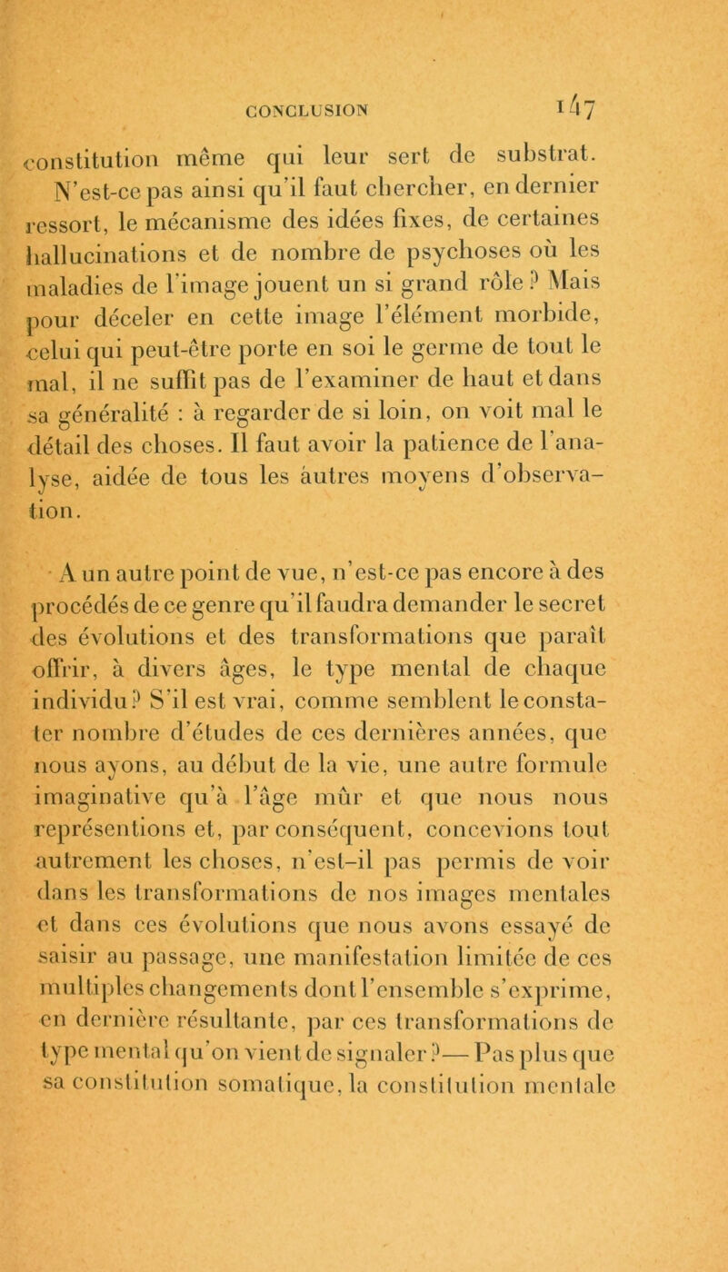 constitution même qui leur sert de substrat. N’est-ce pas ainsi qu il faut chercher, en dernier ressort, le mécanisme des idées fixes, de certaines hallucinations et de nombre de psychoses où les maladies de l'image jouent un si grand rôle P Mais pour déceler en cette image l’élément morbide, celui qui peut-être porte en soi le germe de tout le mal, il ne suffit pas de l’examiner de haut et dans sa généralité : à regarder de si loin, on voit mal le détail des choses. Il faut avoir la patience de l’ana- lyse, aidée de tous les autres moyens d’observa- tion. A un autre point de vue, n’est-ce pas encore à des procédés de ce genre qu’il faudra demander le secret des évolutions et des transformations que paraît offrir, à divers âges, le type mental de chaque individu? S’il est vrai, comme semblent le consta- ter nombre d’études de ces dernières années, que nous ayons, au début de la vie, une autre formule imaginative qu’à l’âge mûr et que nous nous représentions et, par conséquent, concevions tout autrement les choses, n'est-il pas permis de voir dans les transformations de nos images mentales et dans ces évolutions que nous avons essayé de saisir au passage, une manifestation limitée de ces multiples changements dont l’ensemble s’exprime, en dernière résultante, par ces transformations de type mental qu’on vient de signaler?— Pas plus que sa constitution somatique, la constitution mentale