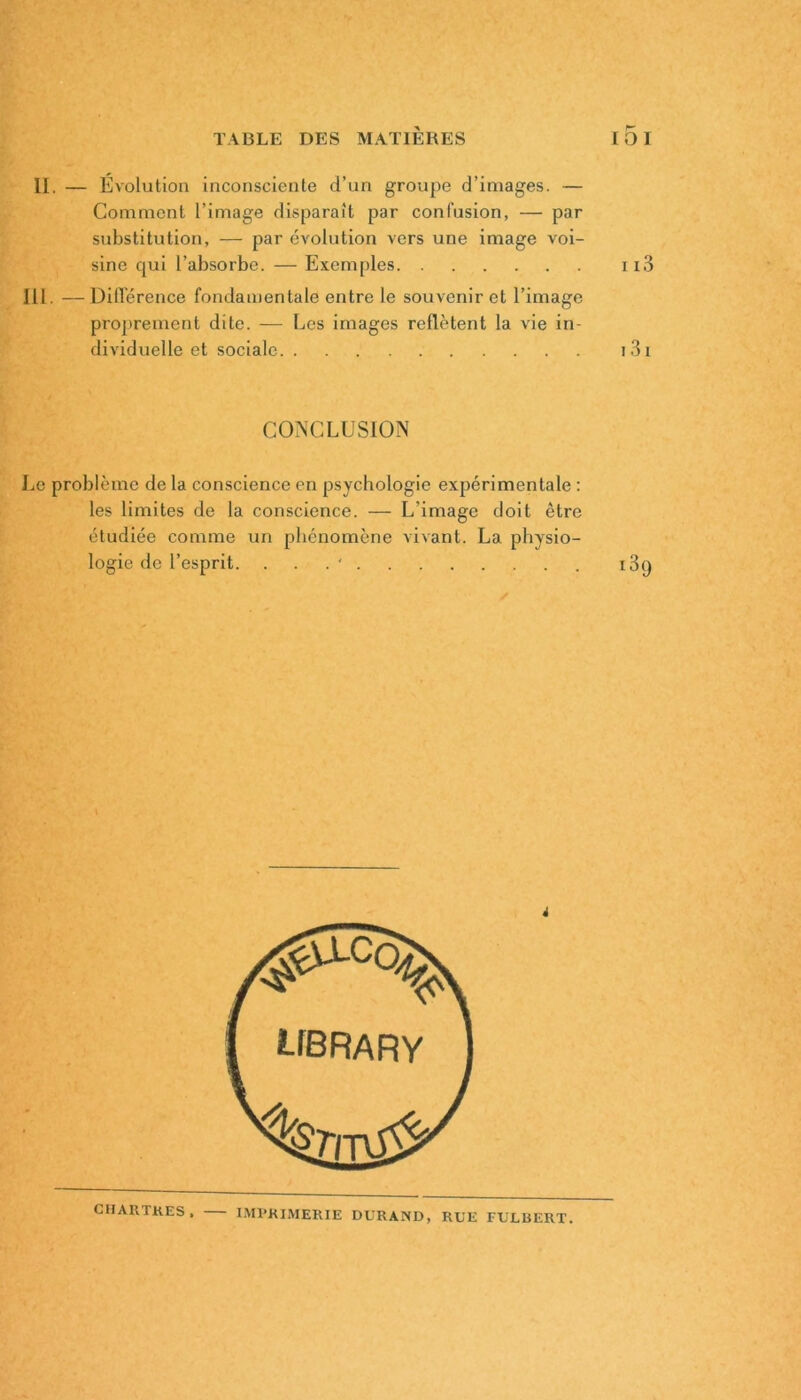 II. — Évolution inconsciente d’un groupe d’images. — Comment l’image disparaît par confusion, — par substitution, — par évolution vers une image voi- sine qui l’absorbe. — Exemples ii3 lll. — Différence fondamentale entre le souvenir et l’image proprement dite. — Les images reflètent la vie in- dividuelle et sociale i 31 CONCLUSION Le problème de la conscience en psychologie expérimentale : les limites de la conscience. — L’image doit être étudiée comme un phénomène vivant. La physio- logie de l’esprit. . i3q