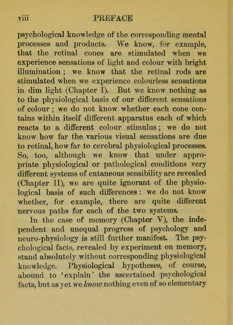 psychological knowledge of the corresponding mental processes and products. We know, for example, that the retinal cones are stimulated when we experience sensations of light and colour with bright illumination ; we know that the retinal rods are stimulated when we experience colourless sensations in dim light (Chapter I). But we know nothing as to the physiological basis of our different sensations of colour ; we do not know whether each cone con- tains within itself different apparatus each of which reacts to a different colour stimulus; we do not know how far the various visual sensations are due to retinal, how far to cerebral physiological processes. So, too, although we know that under appro- priate physiological or pathological conditions very different systems of cutaneous sensibility are revealed (Chapter II), we are quite ignorant of the physio- logical basis of such differences: we do not know whether, for example, there are quite different nervous paths for each of the two systems. In the case of memory (Chapter V), the inde- pendent and unequal progress of psychology and neuro-physiology is still further manifest. The psy- chological facts, revealed by experiment on memory, stand absolutely without corresponding physiological knowledge. Physiological hypotheses, of course, abound to ‘explain’ the ascertained psychological facts, but as yet wre know nothing even of so elementary