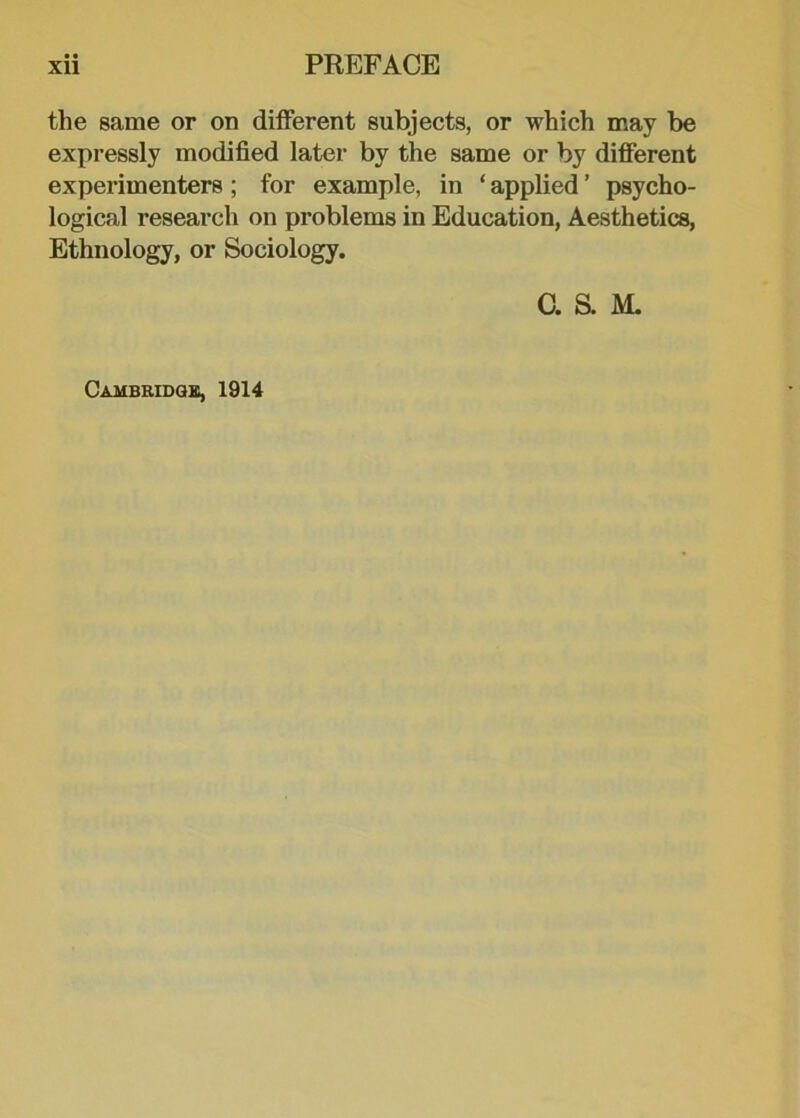 the same or on different subjects, or which may be expressly modified later by the same or by different experimenters ; for example, in ‘ applied ’ psycho- logical research on problems in Education, Aesthetics, Ethnology, or Sociology. C. S. M. Cambridge, 1914