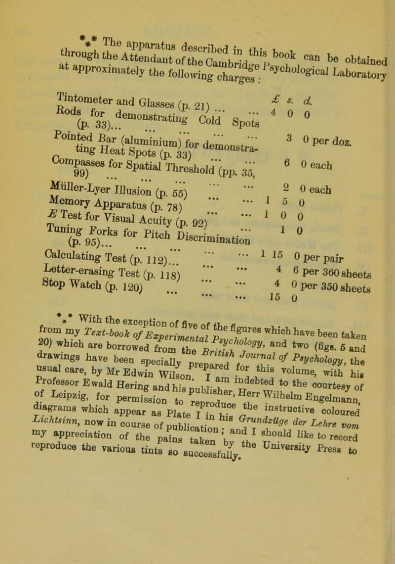 ^ stained at approximately the following chargef y l0“ICal Ub^7 and Glasses (P. 21) VV6™1■? «»“' *£ for Spatial Thre!],0|d'^ 35- Miiller-Lyer Illusion (p. 55) ' - Memory Apparatus (p. 78) E Test for Visual Acuity (p. 92)’ Tuning Forks for Pitch Dio • • (p. 95)... t h discrimination Calculating Test (p. 112) Letter-erasing Test (p. ns) atop Watch (p. 120) £ 4 d. 0 3 0 per doz. 9 0 each 1 15 4 4 15 0 each 0 0 0 0 per pair 6 Per 360 sheets 0 per 350 sheets 0 Lom my 2V*,.*** of Experimental f8 /T® W bee“ taken 20) whioh are borrowed from the British 7°™’ T* tW° (fig8' 5 “d drawings have been specially preplred forT °f ^chol°^ ‘he usual care, by Mr Edwin Wilson 7 , l Lthls volume. with his Professor Ewald Hering and his nublish ladebted to the °ourtesy of of Leipzig, for diagrams which appear as Plate I n hT r l*'*™*” “loured Lichtsmn, now in course of publican G™nd^ der Lehrs vom my appreciation of the pains taken S°Uld hke ‘° record reproduce the various tints so successfully 8 UlUVer81^ Pres* to