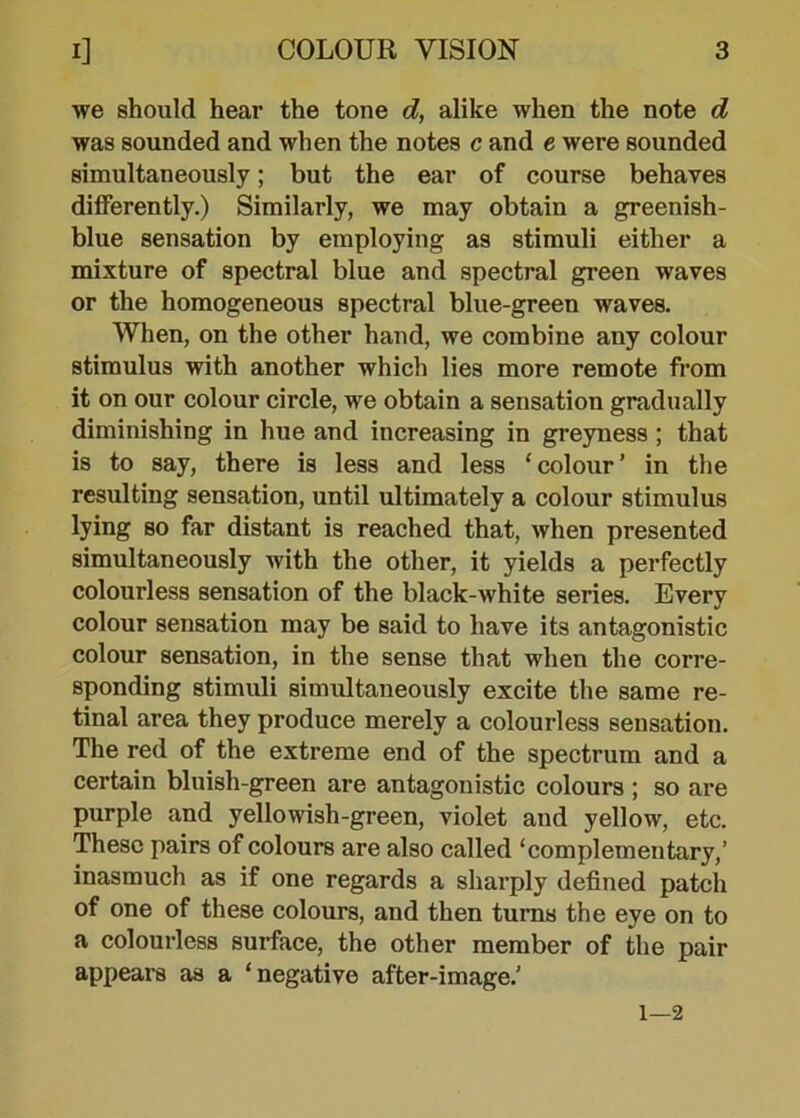 we should hear the tone d, alike when the note d was sounded and when the notes c and e were sounded simultaneously; but the ear of course behaves differently.) Similarly, we may obtain a greenish- blue sensation by employing as stimuli either a mixture of spectral blue and spectral green waves or the homogeneous spectral blue-green waves. When, on the other hand, we combine any colour stimulus with another which lies more remote from it on our colour circle, we obtain a sensation gradually diminishing in hue and increasing in greyness ; that is to say, there is less and less ‘colour’ in the resulting sensation, until ultimately a colour stimulus lying so far distant is reached that, when presented simultaneously with the other, it yields a perfectly colourless sensation of the black-white series. Every colour sensation may be said to have its antagonistic colour sensation, in the sense that when the corre- sponding stimuli simultaneously excite the same re- tinal area they produce merely a colourless sensation. The red of the extreme end of the spectrum and a certain bluish-green are antagonistic colours ; so are purple and yellowish-green, violet and yellow, etc. These pairs of colours are also called ‘complementary,’ inasmuch as if one regards a sharply defined patch of one of these colours, and then turns the eye on to a colourless surface, the other member of the pair appears as a ‘negative after-image.’