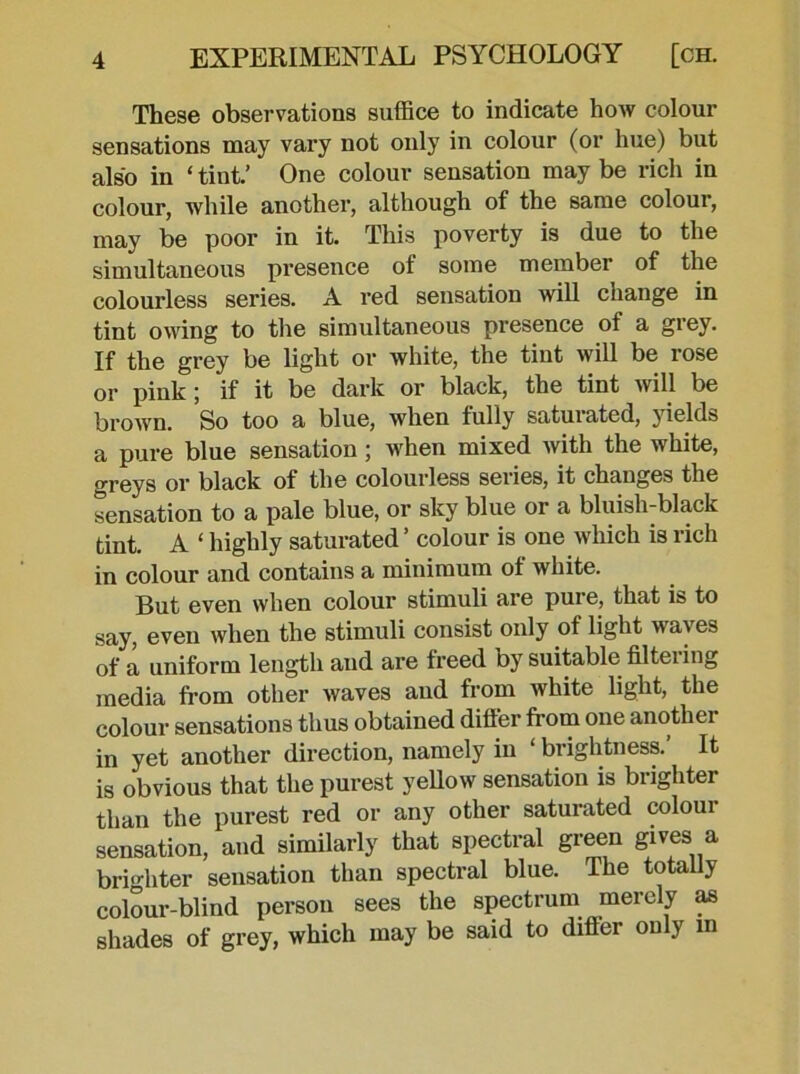 These observations suffice to indicate how colour sensations may vary not only in colour (or hue) but also in ‘ tint.’ One colour sensation may be rich in colour, while another, although of the same colour, may be poor in it. This poverty is due to the simultaneous presence of some member of the colourless series. A red sensation will change in tint owing to the simultaneous presence of a grey. If the grey be light or white, the tint will be rose or pink; if it be dark or black, the tint will be brown. So too a blue, when fully saturated, yields a pure blue sensation ; when mixed with the white, greys or black of the colourless seiies, it changes the sensation to a pale blue, or sky blue or a bluish-black tint. A ‘ highly saturated ’ colour is one which is rich in colour and contains a minimum of white. But even when colour stimuli are pure, that is to say, even when the stimuli consist only of light w a\ es of a uniform length and are freed by suitable filtering media from other waves and from white light, the colour sensations thus obtained differ from one another in yet another direction, namely in ‘ brightness. It is obvious that the purest yellow sensation is brighter than the purest red or any other saturated colour sensation, and similarly that spectral green gives a brighter sensation than spectral blue. The totally colour-blind person sees the spectrum merely as shades of grey, which may be said to differ only in