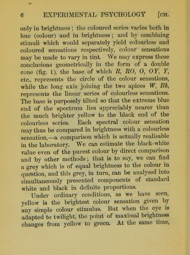 only in brightness ; the coloured series varies both in hue (colour) and in brightness; and by combining stimuli which would separately yield colourless and coloured sensations respectively, colour sensations may be made to vary in tint. We may express these conclusions geometrically in the form of a double cone (fig. 1), the base of which R, RO, 0, OY, Y, etc., represents the circle of the colour sensations, while the long axis joining the two apices W, BJc, represents the linear series of colourless sensations. The base is purposely tilted so that the extreme blue end of the spectrum lies appreciably nearer than the much brighter yellow to the black end of the colourless series. Each spectral colour sensation may thus be compared in brightness with a colourless sensation,—a comparison which is actually realisable in the laboratory. We can estimate the black-white value even of the purest colour by direct comparison and by other methodsthat is to say, we can find a grey which is of equal brightness to the colour in question, and this grey, in turn, can be analysed into simultaneously presented components of standard white and black in definite proportions. Under ordinary conditions, as we have seen, yellow is the brightest colour sensation given by any simple colour stimulus. But when the eye is adapted to twilight, the point of maximal brightness changes from yellow to green. At the same time,