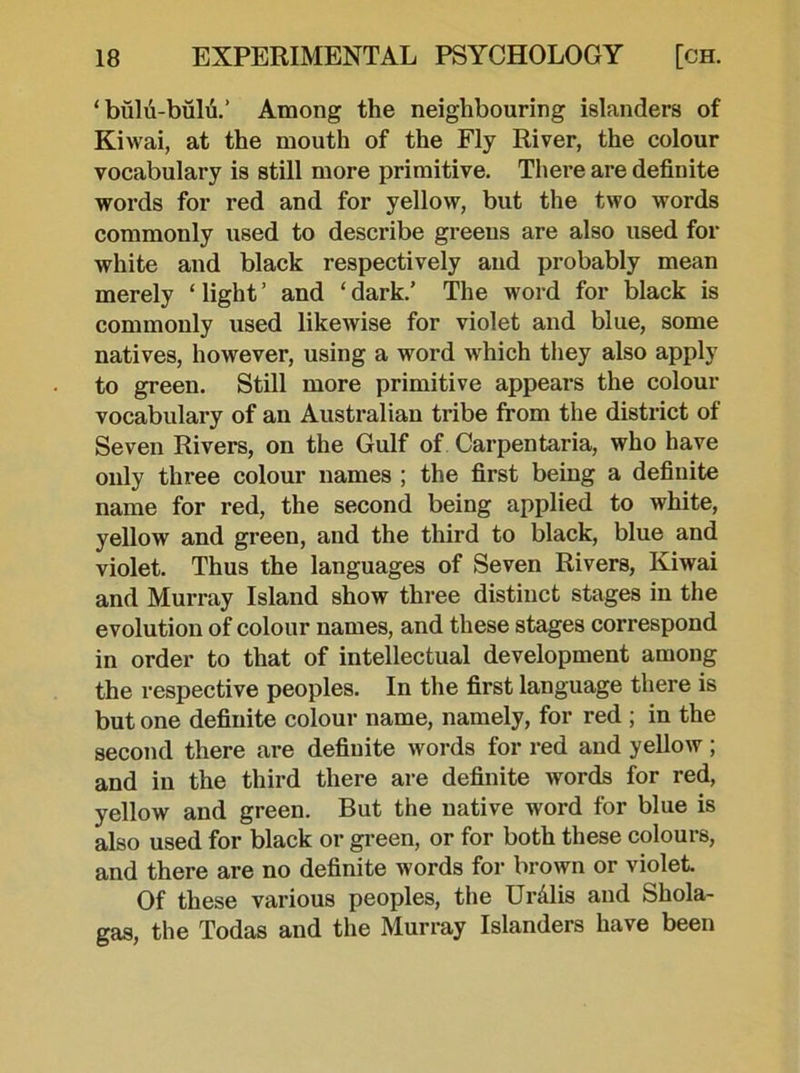 ‘ biilu-bulu.’ Among the neighbouring islanders of Kiwai, at the mouth of the Fly River, the colour vocabulary is still more primitive. There are definite words for red and for yellow, but the two words commonly used to describe greens are also used for white and black respectively and probably mean merely ‘ light ’ and ‘ dark.’ The word for black is commonly used likewise for violet and blue, some natives, however, using a word which they also apply to green. Still more primitive appears the colour vocabulary of an Australian tribe from the district of Seven Rivers, on the Gulf of Carpentaria, who have only three colour names ; the first being a definite name for red, the second being applied to white, yellow and green, and the third to black, blue and violet. Thus the languages of Seven Rivers, Kiwai and Murray Island show three distinct stages in the evolution of colour names, and these stages correspond in order to that of intellectual development among the respective peoples. In the first language there is but one definite colour name, namely, for red ; in the second there are definite words for red and yellow ; and in the third there are definite words for red, yellow and green. But the native word for blue is also used for black or green, or for both these colours, and there are no definite words for brown or violet. Of these various peoples, the Ur Mis and Shola- gas, the Todas and the Murray Islanders have been