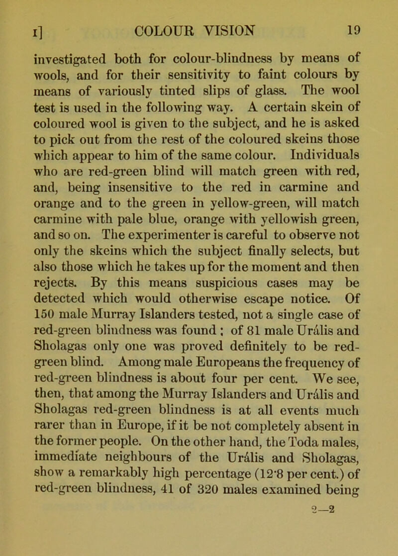 investigated both for colour-blindness by means of wools, and for their sensitivity to faint colours by means of variously tinted slips of glass. The wool test is used in the following way. A certain skein of coloured wool is given to the subject, and he is asked to pick out from the rest of the coloured skeins those which appear to him of the same colour. Individuals who are red-green blind will match green with red, and, being insensitive to the red in carmine and orange and to the green in yellow-green, will match carmine with pale blue, orange with yellowish green, and so on. The experimenter is careful to observe not only the skeins which the subject finally selects, but also those which he takes up for the moment and then rejects. By this means suspicious cases may be detected which would otherwise escape notice. Of 150 male Murray Islanders tested, not a single case of red-green blindness was found : of 81 male Uralis and Sholagas only one was proved definitely to be red- green blind. Among male Europeans the frequency of red-green blindness is about four per cent. We see, then, that among the Murray Islanders and Uralis and Sholagas red-green blindness is at all events much rarer than in Europe, if it be not completely absent in the former people. On the other hand, the Toda males, immediate neighbours of the Uralis and Sholagas, show a remarkably high percentage (12'8 percent.) of red-green blindness, 41 of 320 males examined being