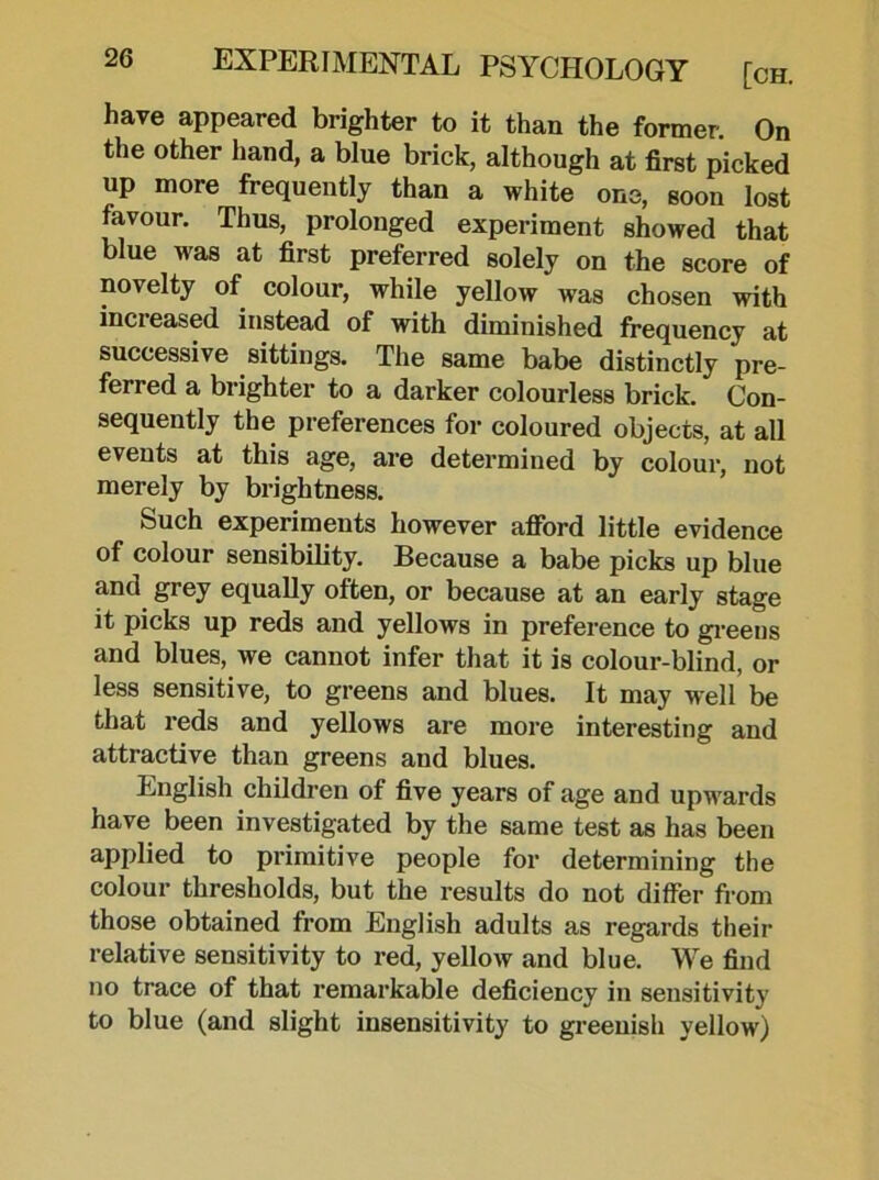 have appeared brighter to it than the former. On the other hand, a blue brick, although at first picked up more frequently than a white one, soon lost favour. Thus, prolonged experiment showed that blue was at first preferred solely on the score of novelty of colour, while yellow was chosen with increased instead of with diminished frequency at successive sittings. The same babe distinctly pre- ferred a brighter to a darker colourless brick. Con- sequently the preferences for coloured objects, at all events at this age, are determined by colour, not merely by brightness. Such experiments however afford little evidence of colour sensibility. Because a babe picks up blue and grey equally often, or because at an early stage it picks up reds and yellows in preference to greens and blues, we cannot infer that it is colour-blind, or less sensitive, to greens and blues. It may well be that reds and yellows are more interesting and attractive than greens and blues. English children of five years of age and upwards have been investigated by the same test as has been applied to primitive people for determining the colour thresholds, but the results do not differ from those obtained from English adults as regards their relative sensitivity to red, yellow and blue. We find no trace of that remarkable deficiency in sensitivity to blue (and slight insensitivity to greenish yellow)