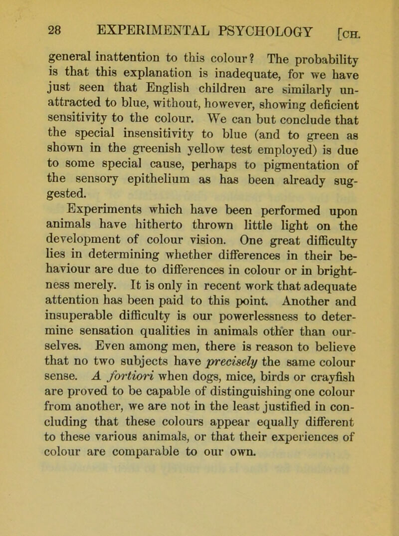 general inattention to this colour ? The probability is that this explanation is inadequate, for we have just seen that English children are similarly un- attracted to blue, without, however, showing deficient sensitivity to the colour. We can but conclude that the special insensitivity to blue (and to green as shown in the greenish yellow test employed) is due to some special cause, perhaps to pigmentation of the sensory epithelium as has been already sug- gested. Experiments which have been performed upon animals have hitherto thrown little light on the development of colour vision. One great difficulty lies in determining whether differences in their be- haviour are due to differences in colour or in bright- ness merely. It is only in recent work that adequate attention has been paid to this point. Another and insuperable difficulty is our powerlessness to deter- mine sensation qualities in animals other than our- selves. Even among men, there is reason to believe that no two subjects have precisely the same colour sense. A fortiori when dogs, mice, birds or crayfish are proved to be capable of distinguishing one colour from another, we are not in the least justified in con- cluding that these colours appear equally different to these various animals, or that their experiences of colour are comparable to our own.