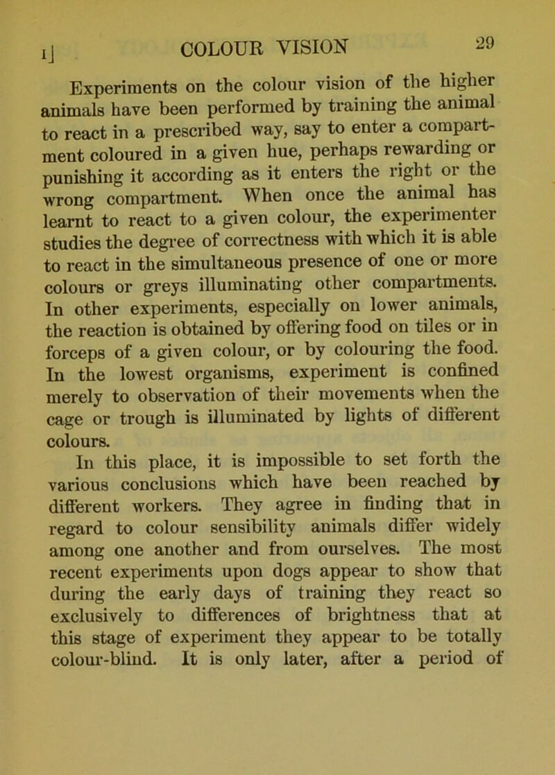 Experiments on the colour vision of the higher animals have been performed by training the animal to react in a prescribed way, say to enter a compart- ment coloured in a given hue, perhaps rewarding or punishing it according as it enters the right or the wrong compartment. When once the animal has learnt to react to a given colour, the experimenter studies the degree of correctness with which it is able to react in the simultaneous presence of one or more colours or greys illuminating other compartments. In other experiments, especially on lower animals, the reaction is obtained by offering food on tiles or in forceps of a given colour, or by colouring the food. In the lowest organisms, experiment is confined merely to observation of their movements when the cage or trough is illuminated by lights of different colours. In this place, it is impossible to set forth the various conclusions which have been reached by different workers. They agree in finding that in regard to colour sensibility animals differ widely among one another and from ourselves. The most recent experiments upon dogs appear to show that during the early days of training they react so exclusively to differences of brightness that at this stage of experiment they appear to be totally colour-blind. It is only later, after a period of