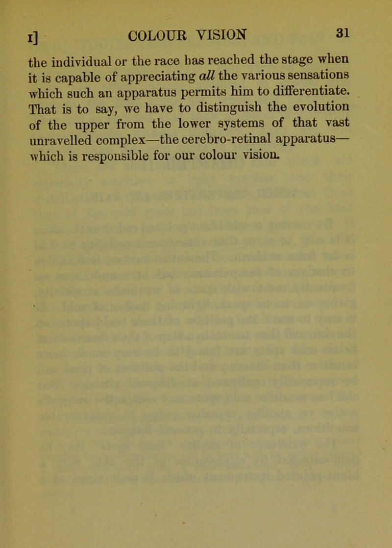 the individual or the race has reached the stage when it is capable of appreciating all the various sensations Avhich such an apparatus permits him to differentiate. That is to say, we have to distinguish the evolution of the upper from the lower systems of that vast unravelled complex—the cerebro-retinal apparatus— which is responsible for our colour vision.