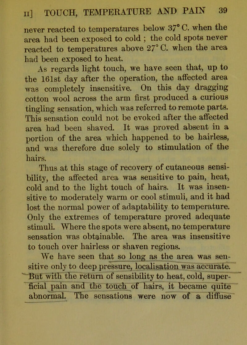 never reacted to temperatures below 37° C. when the area had been exposed to cold ; the cold spots never reacted to temperatures above 27° C. when the area had been exposed to heat. As regards light touch, we have seen that, up to the 161st day after the operation, the alfected area was completely insensitive. On this day dragging cotton wool across the arm first produced a curious tingling sensation, which was referred to remote parts. This sensation could not be evoked after the affected area had been shaved. It was proved absent in a portion of the area which happened to be hairless, and was therefore due solely to stimulation of the hairs. Thus at this stage of recovery of cutaneous sensi- bility, the affected area was sensitive to pain, heat, cold and to the light touch of hairs. It was insen- sitive to moderately warm or cool stimuli, and it had lost the normal power of adaptability to temperature. Only the extremes of temperature proved adequate stimuli. Where the spots were absent, no temperature sensation was obtainable. The area was insensitive to touch over hairless or shaven regions. We have seen that so long as the area was sen- sitive only to deep pressure, localisation was accurate. But with the return of sensibility to heat, cold, super- ficial pain and the touch of hairs, it became quite abnormal. The sensations were now of a diffuse