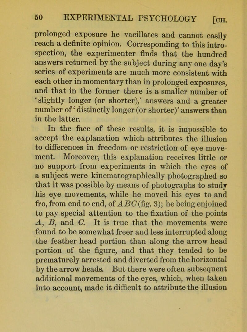 prolonged exposure he vacillates and cannot easily reach a definite opinion. Corresponding to this intro- spection, the experimenter finds that the hundred answers returned by the subject during any one day’s series of experiments are much more consistent with each other in momentary than in prolonged exposures, and that in the former there is a smaller number of ‘ slightly longer (or shorter),’ answers and a greater number of ‘ distinctly longer (or shorter)’ answers than in the latter. In the face of these results, it is impossible to accept the explanation which attributes the illusion to differences in freedom or restriction of eye move- ment. Moreover, this explanation receives little or no support from experiments in wThich the eyes of a subject were kinematographically photographed so that it was possible by means of photographs to study his eye movements, while he moved his eyes to and fro, from end to end, of ABC {fig. 3); he being enjoined to pay special attention to the fixation of the points A, B, and C. It is true that the movements were found to be somewhat freer and less interrupted along the feather head portion than along the arrow head portion of the figure, and that they tended to be prematurely arrested and diverted from the horizontal by the arrow heads. But there were often subsequent additional movements of the eyes, which, when taken into account, made it difficult to attribute the illusion