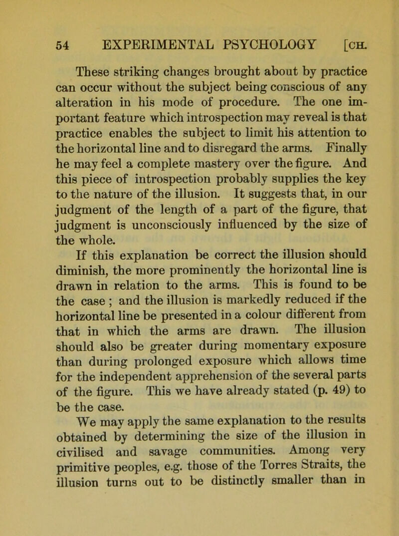 These striking changes brought about by practice can occur without the subject being conscious of any alteration in his mode of procedure. The one im- portant feature which introspection may reveal is that practice enables the subject to limit his attention to the horizontal line and to disregard the arms. Finally he may feel a complete mastery over the figure. And this piece of introspection probably supplies the key to the nature of the illusion. It suggests that, in our judgment of the length of a part of the figure, that judgment is unconsciously influenced by the size of the whole. If this explanation be correct the illusion should diminish, the more prominently the horizontal line is drawn in relation to the arms. This is found to be the case ; and the illusion is markedly reduced if the horizontal line be presented in a colour different from that in which the arms are drawn. The illusion should also be greater during momentary exposure than during prolonged exposure which allows time for the independent apprehension of the several parts of the figure. This we have already stated (p. 49) to be the case. We may apply the same explanation to the results obtained by determining the size of the illusion in civilised and savage communities. Among very primitive peoples, e.g. those of the Torres Straits, the illusion turns out to be distinctly smaller than in