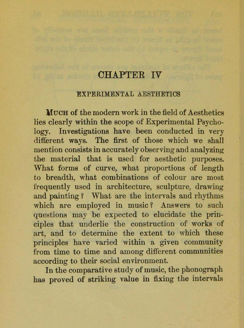 CHAPTEE IV EXPERIMENTAL AESTHETICS Much of the modern work in the field of Aesthetics lies clearly within the scope of Experimental Psycho- logy. Investigations have been conducted in very different ways. The first of those which we shall mention consists in accurately observing and analyzing the material that is used for aesthetic purposes. What forms of curve, what proportions of length to breadth, what combinations of colour are most frequently used in architecture, sculpture, drawing and painting ? What are the intervals and rhythms which are employed in music ? Answers to such questions may be expected to elucidate the prin- ciples that underlie the construction of works of art, and to determine the extent to which these principles have varied within a given community from time to time and among different communities according to their social environment. In the comparative study of music, the phonograph has proved of striking value in fixing the intervals