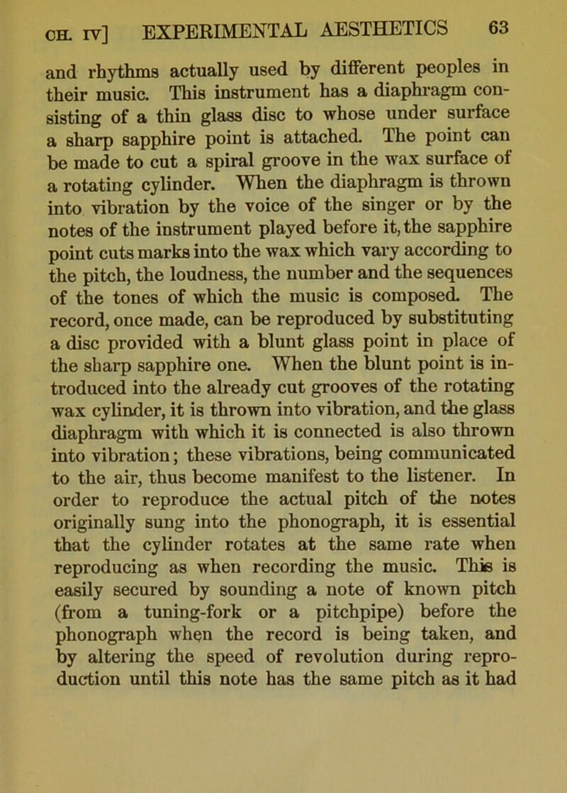 and rhythms actually used by different peoples in their music. This instrument has a diaphragm con- sisting of a thin glass disc to whose under surface a sharp sapphire point is attached. The point can be made to cut a spiral groove in the wax surface of a rotating cylinder. When the diaphragm is thrown into vibration by the voice of the singer or by the notes of the instrument played before it, the sapphire point cuts marks into the wax which vary according to the pitch, the loudness, the number and the sequences of the tones of which the music is composed. The record, once made, can be reproduced by substituting a disc provided with a blunt glass point in place of the sharp sapphire one. When the blunt point is in- troduced into the already cut grooves of the rotating wax cylinder, it is thrown into vibration, and the glass diaphragm with which it is connected is also thrown into vibration; these vibrations, being communicated to the air, thus become manifest to the listener. In order to reproduce the actual pitch of the notes originally sung into the phonograph, it is essential that the cylinder rotates at the same rate when reproducing as when recording the music. This is easily secured by sounding a note of known pitch (from a tuning-fork or a pitchpipe) before the phonograph when the record is being taken, and by altering the speed of revolution during repro- duction until this note has the same pitch as it had