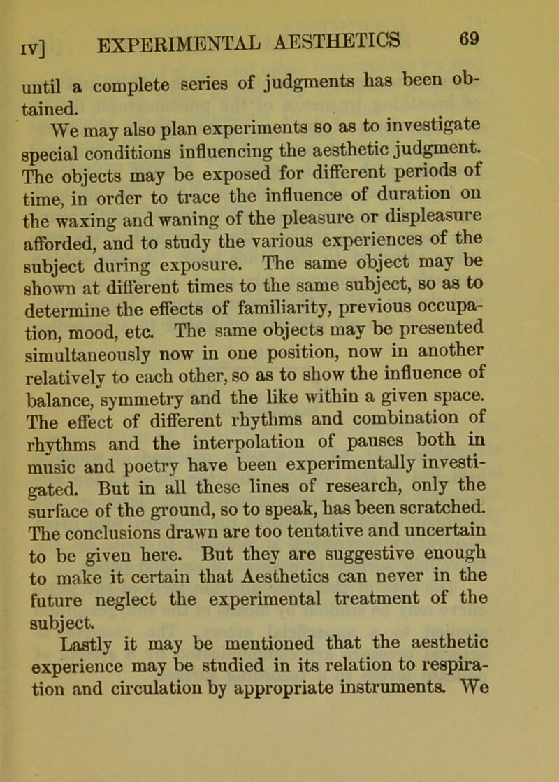 until a complete series of judgments has been ob- tained. We may also plan experiments so as to investigate special conditions influencing the aesthetic judgment. The objects may be exposed for different periods of time, in order to trace the influence of duration on the waxing and waning of the pleasure or displeasure afforded, and to study the various experiences of the subject during exposure. The same object may be shown at different times to the same subject, so as to determine the effects of familiarity, previous occupa- tion, mood, etc. The same objects may be presented simultaneously now in one position, now in another relatively to each other, so as to show the influence of balance, symmetry and the like within a given space. The effect of different rhythms and combination of rhythms and the interpolation of pauses both in music and poetry have been experimentally investi- gated. But in all these lines of research, only the surface of the ground, so to speak, has been scratched. The conclusions drawn are too tentative and uncertain to be given here. But they are suggestive enough to make it certain that Aesthetics can never in the future neglect the experimental treatment of the subject. Lastly it may be mentioned that the aesthetic experience may be studied in its relation to respira- tion and circulation by appropriate instruments. We