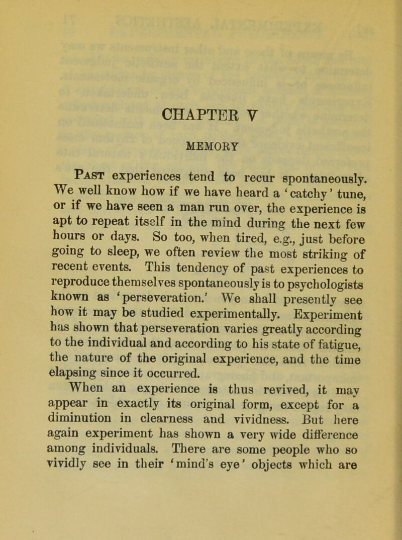 CHAPTER V MEMORY ^ Past experiences tend to recur spontaneously. We well know liow if we have heard a ‘ catchy ’ tune, or if we have seen a man run over, the experience is apt to repeat itself in the mind during the next few hours or days. So too, when tired, e.g., just before going to sleep, we often review the most striking of recent events. This tendency of past experiences to reproduce themselves spontaneously is to psychologists known as ‘perseveration.’ We shall presently see how it may be studied experimentally. Experiment has shown that perseveration varies greatly according to the individual and according to his state of fatigue, the nature of the original experience, and the time elapsing since it occurred. When an experience is thus revived, it may appear in exactly its original form, except for a diminution in clearness and vividness. But here again experiment has shown a very wide difference among individuals. There are some people who so vividly see in their ‘mind’s eye’ objects which are