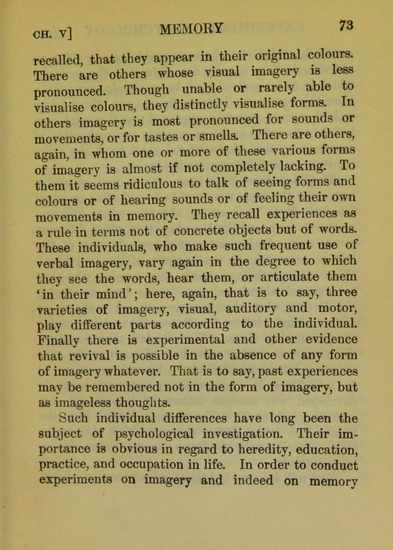 ch. v] recalled, that they appear in their original colours. There are others whose visual imagery is less pronounced. Though unable or rarely able to visualise colours, they distinctly visualise forms. Tn others imagery is most pronounced for sounds or movements, or for tastes or smells. There are others, again, in whom one or more of these various forms of imagery is almost if not completely lacking. To them it seems ridiculous to talk of seeing forms and colours or of hearing sounds or of feeling their own movements in memory. They recall experiences as a rule in terms not of concrete objects but of words. These individuals, who make such frequent use of verbal imagery, vary again in the degree to which they see the words, hear them, or articulate them ‘in their mind’; here, again, that is to say, three varieties of imagery, visual, auditory and motor, play different parts according to the individual. Finally there is experimental and other evidence that revival is possible in the absence of any form of imagery whatever. That is to say, past experiences may be remembered not in the form of imagery, but as imageless thoughts. Such individual differences have long been the subject of psychological investigation. Their im- portance is obvious in regard to heredity, education, practice, and occupation in life. In order to conduct experiments on imagery and indeed on memory