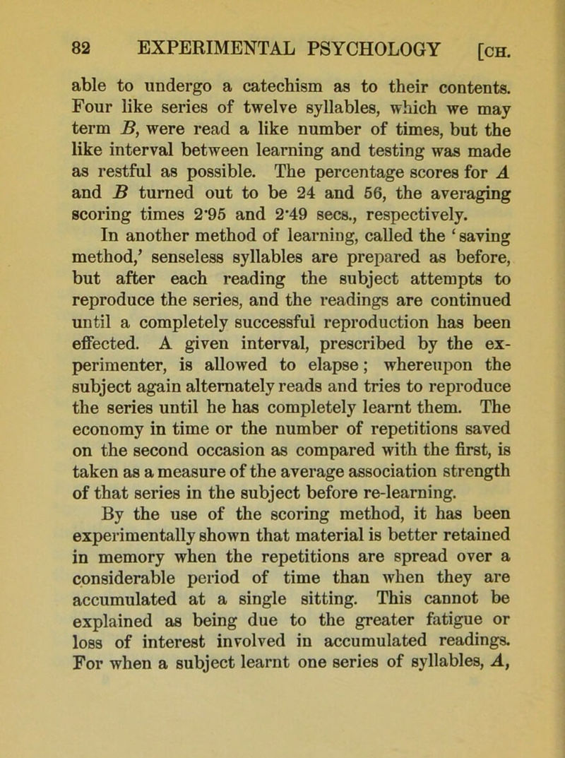 able to undergo a catechism as to their contents. Four like series of twelve syllables, which we may term B, were read a like number of times, but the like interval between learning and testing was made as restful as possible. The percentage scores for A and B turned out to be 24 and 56, the averaging scoring times 2‘95 and 2'49 secs., respectively. In another method of learning, called the ‘ saving method/ senseless syllables are prepared as before, but after each reading the subject attempts to reproduce the series, and the readings are continued until a completely successful reproduction has been effected. A given interval, prescribed by the ex- perimenter, is allowed to elapse; whereupon the subject again alternately reads and tries to reproduce the series until he has completely learnt them. The economy in time or the number of repetitions saved on the second occasion as compared with the first, is taken as a measure of the average association strength of that series in the subject before re-learning. By the use of the scoring method, it has been experimentally shown that material is better retained in memory when the repetitions are spread over a considerable period of time than when they are accumulated at a single sitting. This cannot be explained as being due to the greater fatigue or loss of interest involved in accumulated readings. For when a subject learnt one series of syllables, A,