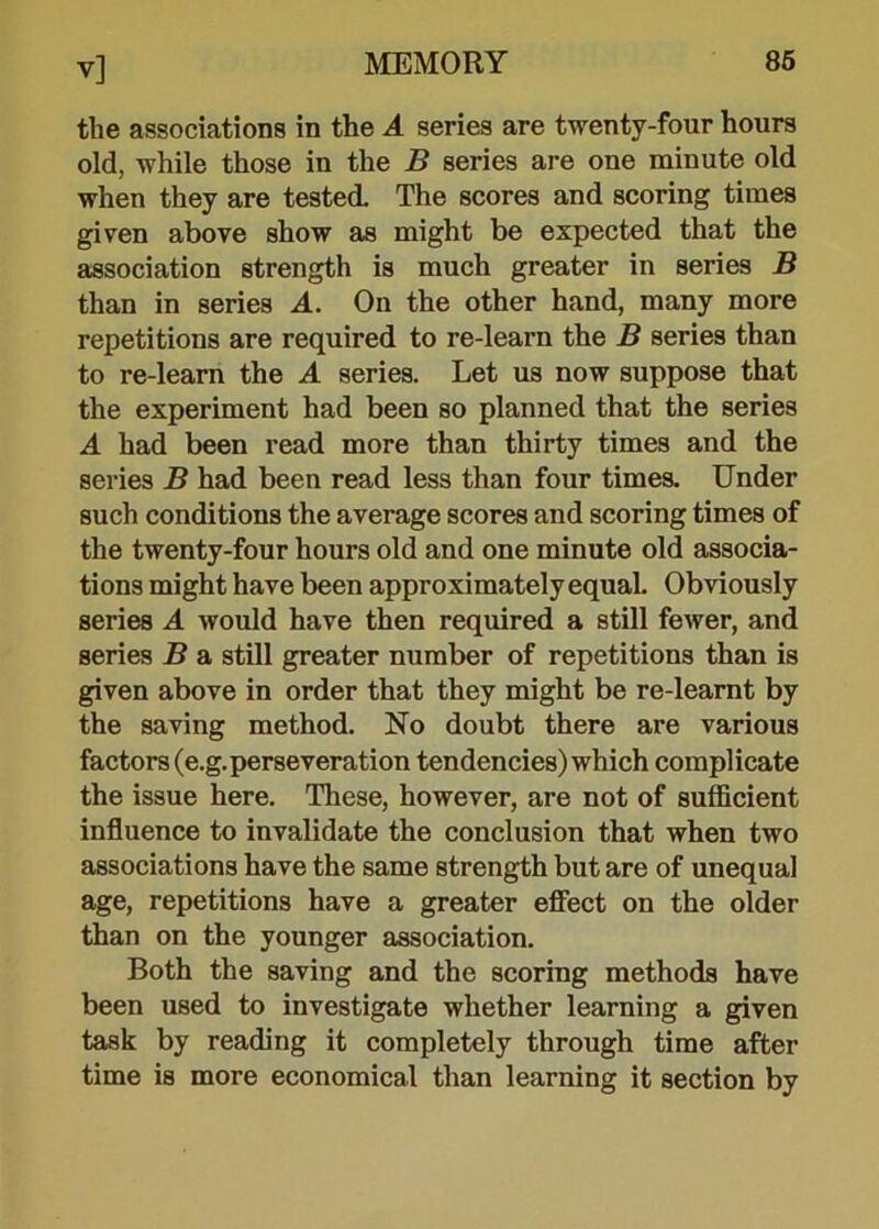 the associations in the A series are twenty-four hours old, while those in the B series are one minute old when they are tested. The scores and scoring times given above show as might be expected that the association strength is much greater in series B than in series A. On the other hand, many more repetitions are required to re-learn the B series than to re-learn the A series. Let us now suppose that the experiment had been so planned that the series A had been read more than thirty times and the series B had been read less than four times. Under such conditions the average scores and scoring times of the twenty-four hours old and one minute old associa- tions might have been approximately equal. Obviously series A would have then required a still fewer, and series B a still greater number of repetitions than is given above in order that they might be re-learnt by the saving method. No doubt there are various factors (e.g. perseveration tendencies) which complicate the issue here. These, however, are not of sufficient influence to invalidate the conclusion that when two associations have the same strength but are of unequal age, repetitions have a greater effect on the older than on the younger association. Both the saving and the scoring methods have been used to investigate whether learning a given task by reading it completely through time after time is more economical than learning it section by