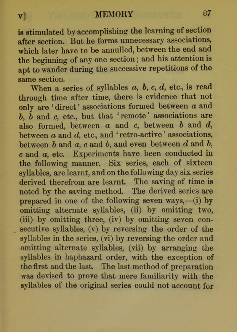 is stimulated by accomplishing the learning of section after section. But he forms unnecessary associations, which later have to be annulled, between the end and the beginning of any one section; and his attention is apt to wander during the successive repetitions of the same section. When a series of syllables a, b, c, d, etc., is read through time after time, there is evidence that not only are * direct ’ associations formed between a and b, b and c, etc., but that ‘remote’ associations are also formed, between a and c, between b and d, between a and d, etc., and ‘ retro-active ’ associations, between b and a, c and b, and even between d and b, c and a, etc. Experiments have been conducted in the following manner. Six series, each of sixteen syllables, are learnt, and on the following day six series derived therefrom are learnt. The saving of time is noted by the saving method. The derived series are prepared in one of the following seven ways,—(i) by omitting alternate syllables, (ii) by omitting two, (iii) by omitting three, (iv) by omitting seven con- secutive syllables, (v) by reversing the order of the syllables in the series, (vi) by reversing the order and omitting alternate syllables, (vii) by arranging the syllables in haphazard order, with the exception of the first and the last. The last method of preparation was devised to prove that mere familiarity with the syllables of the original series could not account for