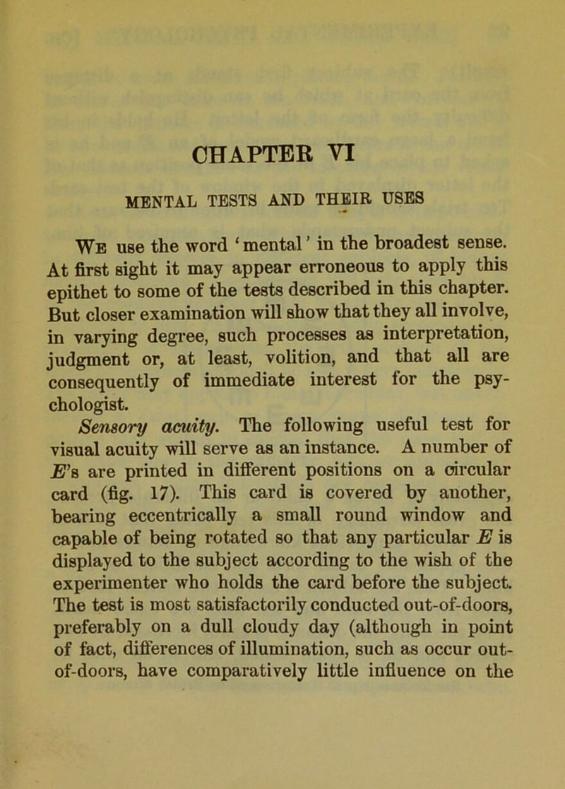 MENTAL TESTS AND THEIR USES We use the word ‘ mental ’ in the broadest sense. At first sight it may appear erroneous to apply this epithet to some of the tests described in this chapter. But closer examination will show that they all involve, in varying degree, such processes as interpretation, judgment or, at least, volition, and that all are consequently of immediate interest for the psy- chologist. Sensory amity. The following useful test for visual acuity will serve as an instance. A number of E’s are printed in different positions on a circular card (fig. 17). This card is covered by another, bearing eccentrically a small round window and capable of being rotated so that any particular E is displayed to the subject according to the wish of the experimenter who holds the card before the subject. The test is most satisfactorily conducted out-of-doors, preferably on a dull cloudy day (although in point of fact, differences of illumination, such as occur out- of-doors, have comparatively little influence on the