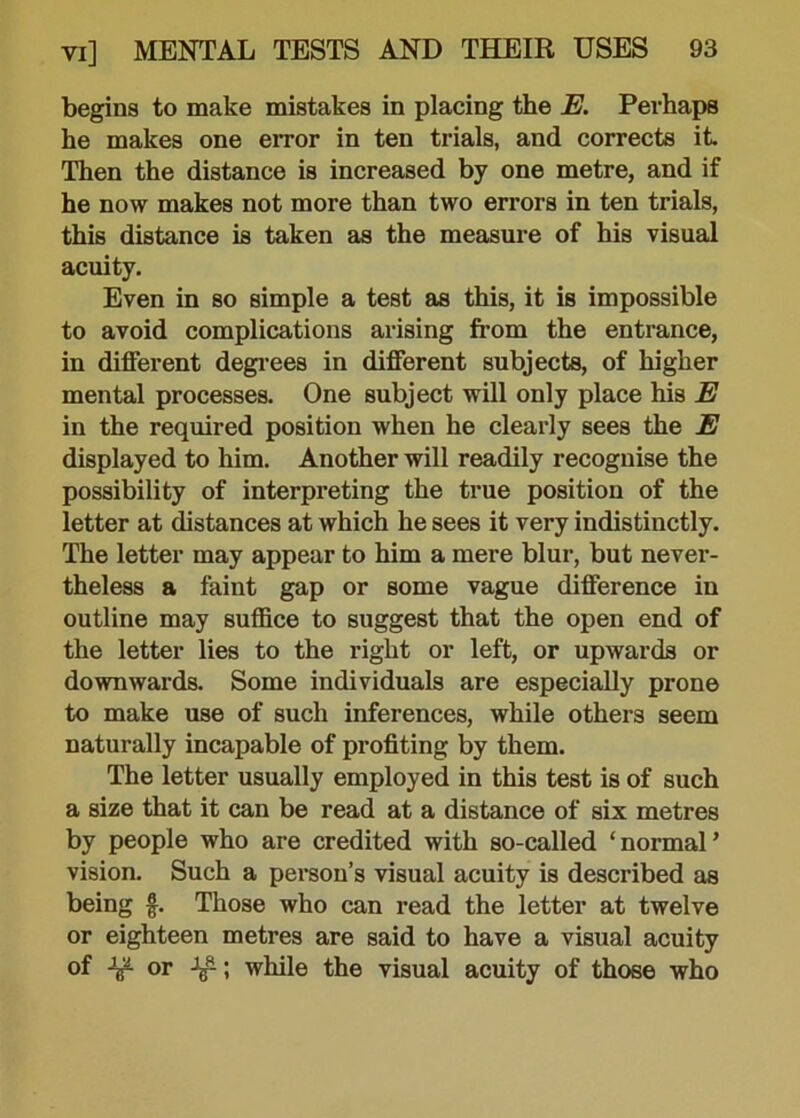 begins to make mistakes in placing the E. Perhaps he makes one error in ten trials, and corrects it Then the distance is increased by one metre, and if he now makes not more than two errors in ten trials, this distance is taken as the measure of his visual acuity. Even in so simple a test as this, it is impossible to avoid complications arising from the entrance, in different degrees in different subjects, of higher mental processes. One subject will only place his E in the required position when he clearly sees the E displayed to him. Another will readily recognise the possibility of interpreting the true position of the letter at distances at which he sees it very indistinctly. The letter may appear to him a mere blur, but never- theless a faint gap or some vague difference in outline may suffice to suggest that the open end of the letter lies to the right or left, or upwards or downwards. Some individuals are especially prone to make use of such inferences, while others seem naturally incapable of profiting by them. The letter usually employed in this test is of such a size that it can be read at a distance of six metres by people who are credited with so-called ‘ normal ’ vision. Such a person’s visual acuity is described as being f. Those who can read the letter at twelve or eighteen metres are said to have a visual acuity of or Jg-; while the visual acuity of those who