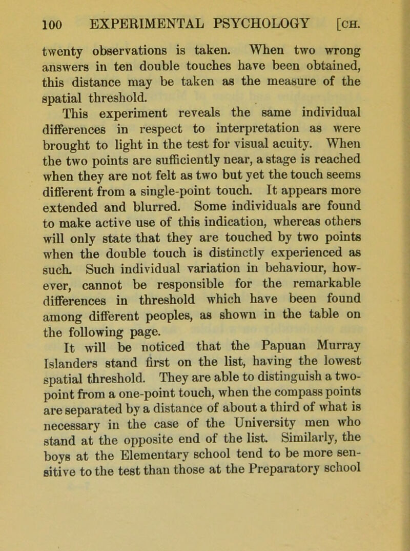 twenty observations is taken. When two wrong answers in ten double touches have been obtained, this distance may be taken as the measure of the spatial threshold. This experiment reveals the same individual differences in respect to interpretation as were brought to light in the test for visual acuity. When the two points are sufficiently near, a stage is reached when they are not felt as two but yet the touch seems different from a single-point touch. It appears more extended and blurred. Some individuals are found to make active use of this indication, whereas others will only state that they are touched by two points when the double touch is distinctly experienced as such. Such individual variation in behaviour, how- ever, cannot be responsible for the remarkable differences in threshold which have been found among different peoples, as shown in the table on the following page. It will be noticed that the Papuan Murray Islanders stand first on the list, having the lowest spatial threshold. They are able to distinguish a two- point from a one-point touch, when the compass points are separated by a distance of about a third of what is necessary in the case of the University men who stand at the opposite end of the list. Similarly, the boys at the Elementary school tend to be more sen- sitive to the test than those at the Preparatory school