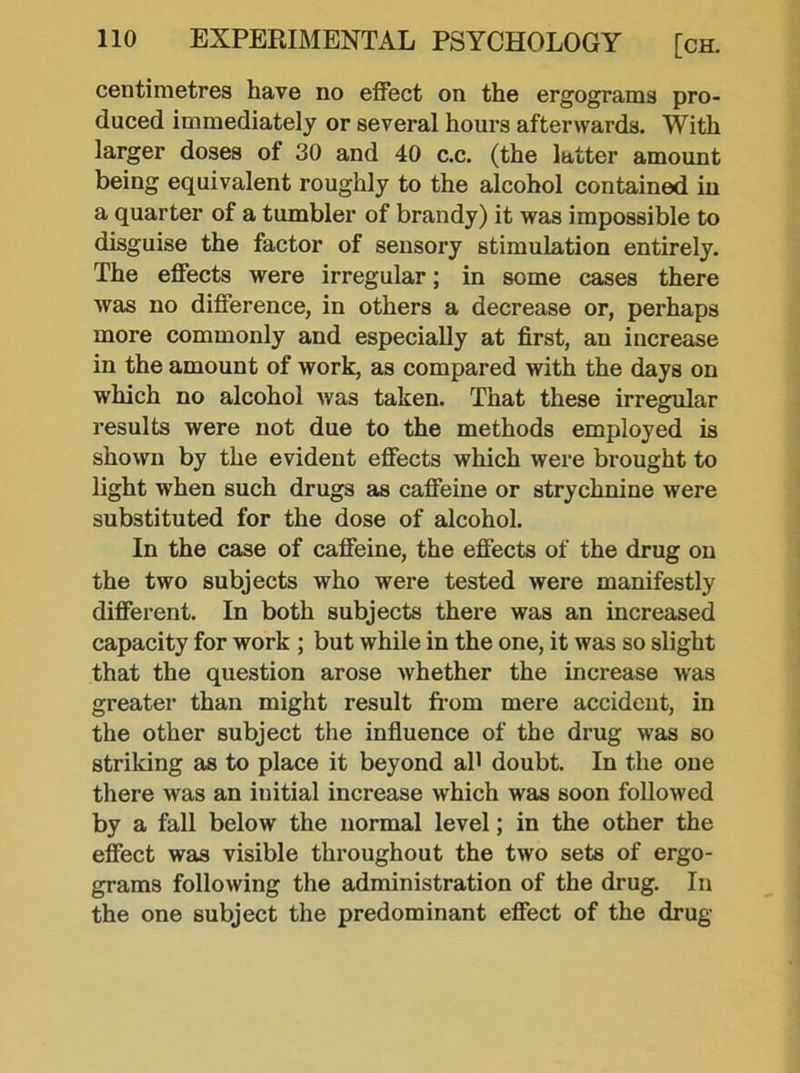 centimetres have no effect on the ergograms pro- duced immediately or several hours afterwards. With larger doses of 30 and 40 c.c. (the latter amount being equivalent roughly to the alcohol contained in a quarter of a tumbler of brandy) it was impossible to disguise the factor of sensory stimulation entirely. The effects were irregular; in some cases there was no difference, in others a decrease or, perhaps more commonly and especially at first, an increase in the amount of work, as compared with the days on which no alcohol was taken. That these irregular results were not due to the methods employed is shown by the evident effects which were brought to light when such drugs as caffeine or strychnine were substituted for the dose of alcohol. In the case of caffeine, the effects of the drug on the two subjects who were tested were manifestly different. In both subjects there was an increased capacity for work ; but while in the one, it was so slight that the question arose whether the increase was greater than might result from mere accident, in the other subject the influence of the drug was so striking as to place it beyond ah doubt. In the one there was an initial increase which was soon followed by a fall below the normal level; in the other the effect was visible throughout the two sets of ergo- grams following the administration of the drug. In the one subject the predominant effect of the drug
