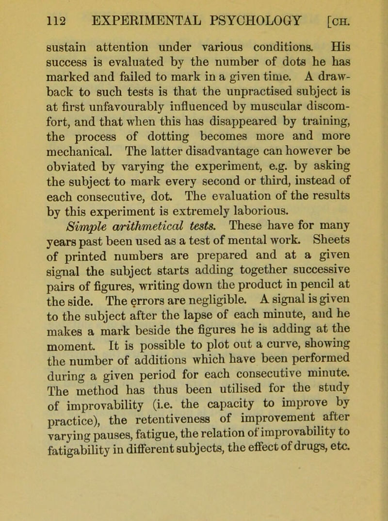 sustain attention under various conditions. His success is evaluated by the number of dots he has marked and failed to mark in a given time. A draw- back to such tests is that the unpractised subject is at first unfavourably influenced by muscular discom- fort, and that when this has disappeared by training, the process of dotting becomes more and more mechanical. The latter disadvantage can however be obviated by varying the experiment, e.g. by asking the subject to mark every second or third, instead of each consecutive, dot. The evaluation of the results by this experiment is extremely laborious. Simple arithmetical tests. These have for many years past been used as a test of mental work. Sheets of printed numbers are prepared and at a given signal the subject starts adding together successive pairs of figures, writing down the product in pencil at the side. The errors are negligible. A signal is given to the subject after the lapse of each minute, and he makes a mark beside the figures he is adding at the moment. It is possible to plot out a curve, showing the number of additions which have been performed during a given period for each consecutive minute. The method has thus been utilised for the study of improvability (i.e. the capacity to improve by practice), the retentiveness of improvement after varying pauses, fatigue, the relation ot improvability to fatigability in different subjects, the effect ot drugs, etc.