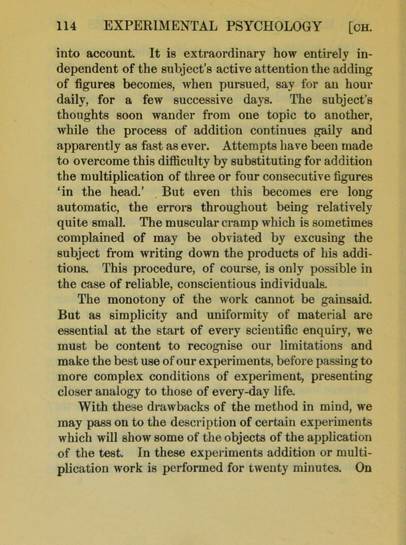 into account. It is extraordinary how entirely in- dependent of the subject’s active attention the adding of figures becomes, when pursued, say for an hour daily, for a few successive days. The subject’s thoughts soon wander from one topic to another, while the process of addition continues gaily and apparently as fast as ever. Attempts have been made to overcome this difficulty by substituting for addition the multiplication of three or four consecutive figures ‘in the head.’ But even this becomes ere long automatic, the errors throughout being relatively quite small. The muscular cramp which is sometimes complained of may be obviated by excusing the subject from writing down the products of his addi- tions. This procedure, of course, is only possible in the case of reliable, conscientious individuals. The monotony of the work cannot be gainsaid. But as simplicity and uniformity of material are essential at the start of every scientific enquiry, we must be content to recognise our limitations and make the best use of our experiments, before passing to more complex conditions of experiment, presenting closer analogy to those of every-day life. With these drawbacks of the method in mind, we may pass on to the description of certain experiments which will show some of the objects of the application of the test. In these experiments addition or multi- plication work is performed for twenty minutes. On