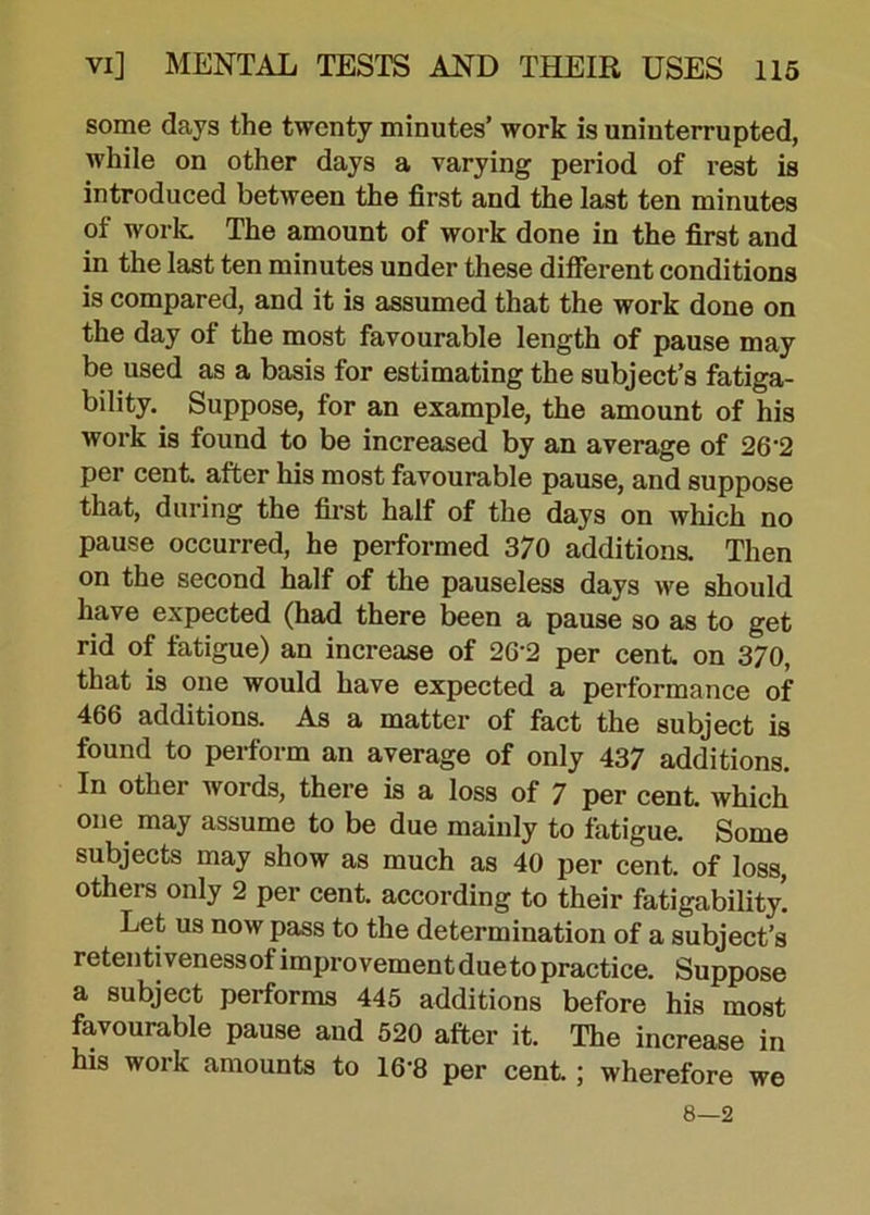 some days the twenty minutes’ work is uninterrupted, while on other days a varying period of rest is introduced between the first and the last ten minutes of work The amount of work done in the first and in the last ten minutes under these different conditions is compared, and it is assumed that the work done on the day of the most favourable length of pause may be used as a basis for estimating the subject’s fatiga- bility. Suppose, for an example, the amount of his work is found to be increased by an average of 26‘2 per cent, after his most favourable pause, and suppose that, during the first half of the days on which no pause occurred, he performed 370 additions. Then on the second half of the pauseless days we should have expected (had there been a pause so as to get rid of fatigue) an increase of 2G'2 per cent, on 3/0, that is one would have expected a performance of 466 additions. As a matter of fact the subject is found to perform an average of only 437 additions. In othei words, there is a loss of 7 per cent, which one may assume to be due mainly to fatigue. Some subjects may show as much as 40 per cent, of loss, others only 2 per cent, according to their fatigability! Let us now pass to the determination of a subject’s retentivenessot improvement due to practice. Suppose a subject performs 445 additions before his most favourable pause and 520 after it. The increase in his work amounts to 16*8 per cent.; wherefore we 8—2