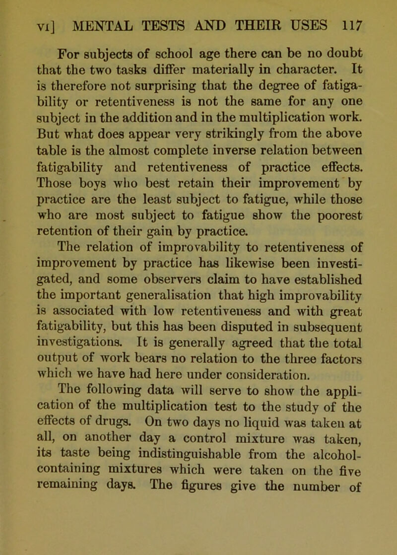 For subjects of school age there can be no doubt that the two tasks differ materially in character. It is therefore not surpi'ising that the degree of fatiga- bility or retentiveness is not the same for any one subject in the addition and in the multiplication work. But what does appear very strikingly from the above table is the almost complete inverse relation between fatigability and retentiveness of practice effects. Those boys who best retain their improvement by practice are the least subject to fatigue, while those who are most subject to fatigue show the poorest retention of their gain by practice. The relation of improvability to retentiveness of improvement by practice has likewise been investi- gated, and some observers claim to have established the important generalisation that high improvability is associated with low retentiveuess and with great fatigability, but this has been disputed in subsequent investigations. It is generally agreed that the total output of work bears no relation to the three factors which we have had here under consideration. The following data will serve to show the appli- cation of the multiplication test to the study of the effects of drugs. On two days no liquid was taken at all, on another day a control mixture was taken, its taste being indistinguishable from the alcohol- containing mixtures which were taken on the five remaining days. The figures give the number of