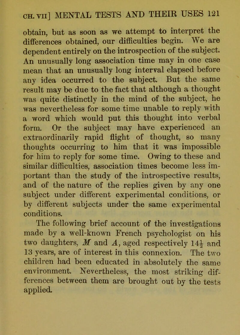 obtain, but as soon as we attempt to interpret the differences obtained, our difficulties begin. We are dependent entirely on the introspection of the subject. An unusually long association time may in one case mean that an unusually long interval elapsed before any idea occurred to the subject. But the same result may be due to the fact that although a thought was quite distinctly in the mind of the subject, he was nevertheless for some time unable to reply with a word which would put this thought into verbal form. Or the subject may have experienced an extraordinarily rapid flight of thought, so many thoughts occurring to him that it was impossible for him to reply for some time. Owing to these and similar difficulties, association times become less im- portant than the study of the introspective results, and of the nature of the replies given by any one subject under different experimental conditions, or by different subjects under the same experimental conditions. The following brief account of the investigations made by a well-known French psychologist on his two daughters, M and A, aged respectively 14£ and 13 years, are of interest in this connexion. The two children had been educated in absolutely the same environment. Nevertheless, the most striking dif- ferences between them are brought out by the tests applied.