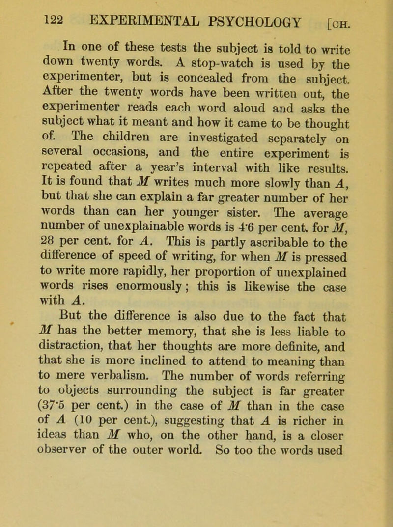 In one of these tests the subject is told to write down twenty words. A stop-watch is used by the experimenter, but is concealed from the subject. After the twenty words have been written out, the experimenter reads each word aloud and asks the subject what it meant and how it came to be thought of. The children are investigated separately on several occasions, and the entire experiment is repeated after a year’s interval with like results. It is found that M writes much more slowly than A, but that she can explain a far greater number of her words than can her younger sister. The average number of unexplainable words is 4'6 per cent, for M, 28 per cent, for A. This is partly ascribable to the difference of speed of writing, for when M is pressed to write more rapidly, her proportion of unexplained words rises enormously; this is likewise the case with A. But the difference is also due to the fact that M has the better memory, that she is less liable to distraction, that her thoughts are more definite, and that she is more inclined to attend to meaning than to mere verbalism. The number of words referring to objects surrounding the subject is far greater (37‘5 per cent.) in the case of M than in the case of A (10 per cent.), suggesting that A is richer in ideas than M who, on the other hand, is a closer observer of the outer world. So too the words used
