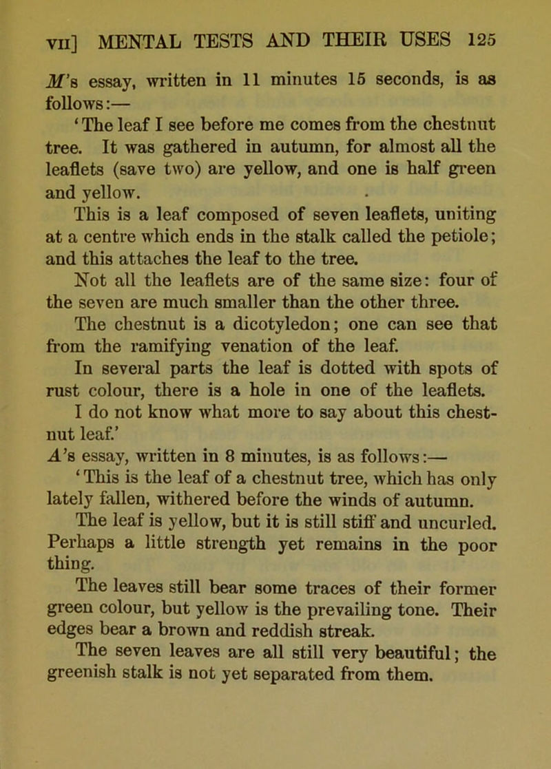 M’s essay, written in 11 minutes 15 seconds, is as follows:— ‘ The leaf I see before me comes from the chestnut tree. It was gathered in autumn, for almost all the leaflets (save two) are yellow, and one is half green and yellow. This is a leaf composed of seven leaflets, uniting at a centre which ends in the stalk called the petiole; and this attaches the leaf to the tree. Not all the leaflets are of the same size: four of the seven are much smaller than the other three. The chestnut is a dicotyledon; one can see that from the ramifying venation of the leaf. In several parts the leaf is dotted with spots of rust colour, there is a hole in one of the leaflets. I do not know what more to say about this chest- nut leaf.’ A’s essay, written in 8 minutes, is as follows:— ‘This is the leaf of a chestnut tree, which has only lately fallen, withered before the winds of autumn. The leaf is yellow, but it is still stiff and uncurled. Perhaps a little strength yet remains in the poor thing. The leaves still bear some traces of their former green colour, but yellow is the prevailing tone. Their edges bear a brown and reddish streak. The seven leaves are all still very beautiful; the greenish stalk is not yet separated from them.